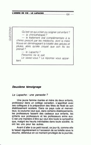 =L'~A~R=B=RE~D~E~V~I~E~·~L=E~LA=P~A=C=H~0~-------------- 1 31 --
~
~ Qu'est-ce qui a bien pu soigner cet enfant?
éB la chimiothérapie ?
:::s le traitement oral complémentaire à la
0 chimio prescrit par les médecins, dont la mère
trouva en déménageant la totalité des gelules et
pilules, alors qu'elle croyait que son fils les
prenait?
le Lapacho?
Personne ne le sait.
Le savez-vous ? La réponse vous appar-
tient.
Deuxième témoignage
Le Lapacho : une panacée ?
Une jeune femme mariée et mère de deux enfants,
professeur dans un collège canadien, s'apprêtait avec
ses collègues à la préparation des fêtes de Noël de son
établissement scolaire. Dans ce pays rude et merveil-
leux, la coutume veut que, dans certains établissements,
les professeurs fassent des cadeaux aux enfants, les
enfants aux professeurs et les professeurs entre eux.
C'est une manière d'être qui veut dire toute la sympathie
que, malgré les heurts inévitables dans toute société, ils
ont les uns pour les autres.
Avant d'aller à ce petit travail, ce jour-là, comme elle
le faisait régulièrement à l'occasion de sa toilette sous la
douche, détendue en ce moment privilégié de la journée,
 