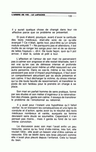 =L'=A=R=B=R=E~D~E~V=IE~· =LE~L=A~P=A=C=H=0--------------- 133 --
il y aurait quelque chose de changé dans leur
affective parce que ce problème se présentait.
•
VIe
Et puis d'abord, pourquoi, avant d'avoir la certitude
des tests médicaux, était-elle sûre de ce qu'elle
avançait ? Ce n'était, après tout, peut-être qu'un simple
nodule enkysté ? « Ne paniquons pas et attendons, il est
inutile de se ronger les sangs pour rien et de se donner
de telles frayeurs », dit-il. De toute façon, quoi qu'il pût
arriver, il était là, solide et prêt à tout.
L'affection et l'amour de son mari ne parvenaient
pas à calmer son angoisse et elle restait tétanisée, tant il
est vrai qu'en cas de détresse intense et profonde
personne ne peut avoir même un effet rassurant sur une
autre personne. Dans ce cas-là, même si les mots ne
paraissent pas avoir d'impact psychologique, il faut avoir
un comportement sécurisant par sa seule présence et
son calme. Il faut décharger la victime, du stress intense
qui lui ôte toute faculté de raisonnement, et transférer le
poids de son fardeau pour le prendre en charge à sa
place.
Son mari en parfait homme de sens pratique, formé
par ses études et son métier d'ingénieur à la rationalisa-
tion des choses, garda son calme. Il essaya de transférer
le problème de l'émotionnel au rationnel.
Il y avait pour l'instant une hypothèse qu'il fallait
vérifier. Ils en tireraient les conséquences et une ligne de
conduite et d'action, après avoir eu le résultat des tests
médicaux nombreux et variés, auxquels sa femme
devraient sans doute se soumettre. Cependant il n'en
pensait pas moins... mais il garda au fond de lui son
intime conviction.
La discussion avec son mari l'avait enfin un peu
rassurée, parce qu'au fond d'elle-même, très fort, elle
voulait l'être ; elle avait un besoin vital d'être calmée et
rassurée. Elle se blottit dans ses bras pleurant comme
elle n'avait plus pleuré depuis l'enfance. Cela lui faisait
du bien.
 