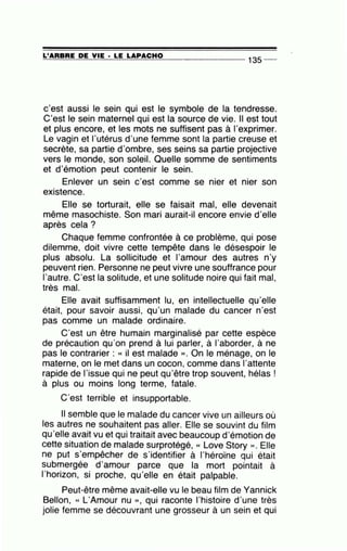 =L'~A=R=B=R=E~D=E~V=IE~· =LE~L=A~P=A=C=H=0--------------- 135 --
c'est aussi le sein qui est le symbole de la tendresse.
C'est le sein maternel qui est la source de vie. Il est tout
et plus encore, et les mots ne suffisent pas à l'exprimer.
Le vagin et l'utérus d'une femme sont la partie creuse et
secrète, sa partie d'ombre, ses seins sa partie projective
vers le monde, son soleil. Quelle somme de sentiments
et d'émotion peut contenir le sein.
Enlever un sein c'est comme se nier et nier son
existence.
Elle se torturait, elle se faisait mal, elle devenait
même masochiste. Son mari aurait-il encore envie d'elle
après cela?
Chaque femme confrontée à ce problème, qui pose
dilemme, doit vivre cette tempête dans le désespoir le
plus absolu. La sollicitude et l'amour des autres n'y
peuvent rien. Personne ne peut vivre une souffrance pour
l'autre. C'est la solitude, et une solitude noire qui fait mal,
très mal.
Elle avait suffisamment lu, en intellectuelle qu'elle
était, pour savoir aussi, qu'un malade du cancer n'est
pas comme un malade ordinaire.
C'est un être humain marginalisé par cette espèce
de précaution qu'on prend à lui parler, à l'aborder, à ne
pas le contrarier : « il est malade )). On le ménage, on le
materne, on le met dans un cocon, comme dans l'attente
rapide de l'issue qui ne peut qu'être trop souvent, hélas !
à plus ou moins long terme, fatale.
C'est terrible et insupportable.
Il semble que le malade du cancer vive un ailleurs où
les autres ne souhaitent pas aller. Elle se souvint du film
qu'elle avait vu et qui traitait avec beaucoup d'émotion de
cette situation de malade surprotégé, « Love Story )). Elle
ne put s'empêcher de s'identifier à l'héroïne qui était
submergée d'amour parce que la mort pointait à
l'horizon, si proche, qu'elle en était palpable.
Peut-être même avait-elle vu le beau film de Yannick
Bellon, « L'Amour nu », qui raconte l'histoire d'une très
jolie femme se découvrant une grosseur à un sein et qui
 