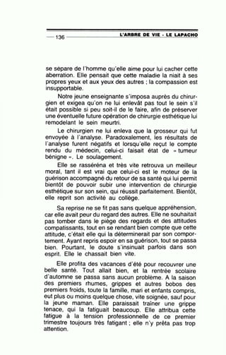 -- 136 ---------------=L~'A=A=B~A=E~D=E~V~IE~· ~L=E~LA==P~A=C~H~O
se sépare de l'homme qu'elle aime pour lui cacher cette
aberration. Elle pensait que cette maladie la niait à ses
propres yeux et aux yeux des autres ; la compassion est
insupportable.
Notre jeune enseignante s'imposa auprès du chirur-
gien et exigea qu'on ne lui enlevât pas tout le sein s'il
était possible si peu soit-il de le faire, afin de préserver
une éventuelle future opération de chirurgie esthétique lui
remodelant le sein meurtri.
Le chirurgien ne lui enleva que la grosseur qui fut
envoyée à l'analyse. Paradoxalement, les résultats de
l'analyse furent négatifs et lorsqu'elle reçut le compte
rendu du médecin, celui-ci faisait état de « tumeur
bénigne ». Le soulagement.
Elle se rasséréna et très vite retrouva un meilleur
moral, tant il est vrai que celui-ci est le moteur de la
guérison accompagné du retour de sa santé qui lui permit
bientôt de pouvoir subir une intervention de chirurgie
esthétique sur son sein, qui réussit parfaitement. Bientôt,
elle reprit son activité au collège.
Sa reprise ne se fit pas sans quelque appréhension,
car elle avait peur du regard des autres. Elle ne souhaitait
pas tomber dans le piège des regards et des attitudes
compatissants, tout en se rendant bien compte que cette
attitude, c'était elle qui la déterminerait par son compor-
tement. Ayant repris espoir en sa guérison, tout se passa
bien. Pourtant, le doute s'insinuait parfois dans son
esprit. Elle le chassait bien vite.
Elle profita des vacances d'été pour recouvrer une
belle santé. Tout allait bien, et la rentrée scolaire
d'automne se passa sans aucun problème. A la saison
des premiers rhumes, grippes et autres bobos des
premiers froids, toute la famille, mari et enfants compris,
eut plus ou moins quelque chose, vite soignée, sauf pour
la jeune maman. Elle paraissait traîner une grippe
tenace, qui la fatiguait beaucoup. Elle attribua cette
fatigue à la tension professionnelle de ce premier
trimestre toujours très fatigant ; elle n'y prêta pas trop
attention.
 