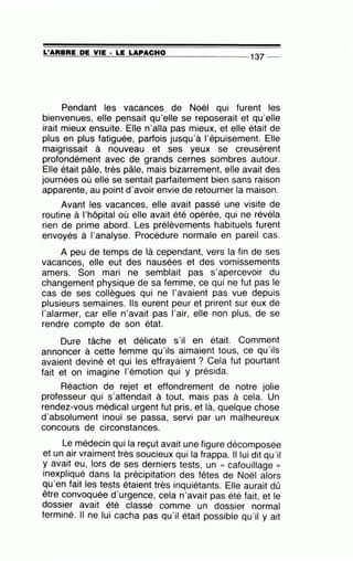 =L'=A=R=B=R=E~D=E~V=IE~·=LE~L=A~P=A=C=H~0--------------- 137 --
Pendant les vacances de Noël qui furent les
bienvenues, elle pensait qu'elle se reposerait et qu'elle
irait mieux ensuite. Elle n'alla pas mieux, et elle était de
plus en plus fatiguée, parfois jusqu'à l'épuisement. Elle
maigrissait à nouveau et ses yeux se creusèrent
profondément avec de grands cernes sombres autour.
Elle était pâle, très pâle, mais bizarrement, elle avait des
journées où elle se sentait parfaitement bien sans raison
apparente, au point d'avoir envie de retourner la maison.
Avant les vacances, elle avait passé une visite de
routine à l'hôpital où elle avait été opérée, qui ne révéla
rien de prime abord. Les prélèvements habituels furent
envoyés à l'analyse. Procédure normale en pareil cas.
A peu de temps de là cependant, vers la fin de ses
vacances, elle eut des nausées et des vomissements
amers. Son mari ne semblait pas s'apercevoir du
changement physique de sa femme, ce qui ne fut pas le
cas de ses collègues qui ne l'avaient pas vue depuis
plusieurs semaines. Ils eurent peur et prirent sur eux de
l'alarmer, car elle n'avait pas l'air, elle non plus, de se
rendre compte de son état.
Dure tâche et délicate s'il en était. Comment
annoncer à cette femme qu'ils aimaient tous, ce qu'ils
avaient deviné et qui les effrayaient ? Cela fut pourtant
fait et on imagine l'émotion qui y présida.
Réaction de rejet et effondrement de notre jolie
professeur qui s'attendait à tout, mais pas à cela. Un
rendez-vous médical urgent fut pris, et là, quelque chose
d'absolument inouï se passa, servi par un malheureux
concours de circonstances.
Le médecin qui la reçut avait une figure décomposée
et un air vraiment très soucieux qui la frappa. Il lui dit qu'il
y avait eu, lors de ses derniers tests, un « cafouillage »
inexpliqué dans la précipitation des fêtes de Noël alors
qu'en fait les tests étaient très inquiétants. Elle aurait dû
être convoquée d'urgence, cela n'avait pas été fait, et le
dossier avait été classé comme un dossier normal
terminé. Il ne lui cacha pas qu'il était possible qu'il y ait
 