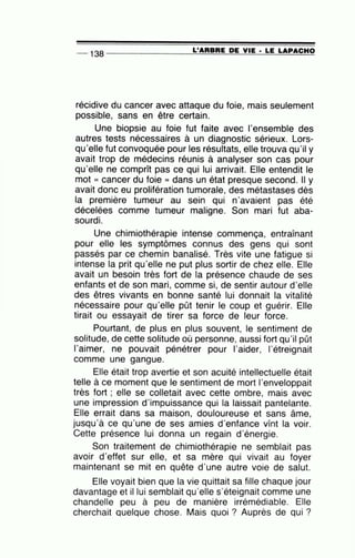 -- 138 --------------~L~'A=R=B=R=E~D=E_V~I=E-·~L~E~LA=P~A=C~H~O
récidive du cancer avec attaque du foie, mais seulement
possible, sans en être certain.
Une biopsie au foie fut faite avec l'ensemble des
autres tests nécessaires à un diagnostic sérieux. Lors-
qu'elle fut convoquée pour les résultats, elle trouva qu'il y
avait trop de médecins réunis à analyser son cas pour
qu'elle ne comprît pas ce qui lui arrivait. Elle entendit le
mot « cancer du foie » dans un état presque second. Il y
avait donc eu prolifération tumorale, des métastases dès
la première tumeur au sein qui n'avaient pas été
décelées comme tumeur maligne. Son mari fut aba-
sourdi.
Une chimiothérapie intense commença, entraînant
pour elle les symptômes connus des gens qui sont
passés par ce chemin banalisé. Très vite une fatigue si
intense la prit qu'elle ne put plus sortir de chez elle. Elle
avait un besoin très fort de la présence chaude de ses
enfants et de son mari, comme si, de sentir autour d'elle
des êtres vivants en bonne santé lui donnait la vitalité
nécessaire pour qu'elle pût tenir le coup et guérir. Elle
tirait ou essayait de tirer sa force de leur force.
Pourtant, de plus en plus souvent, le sentiment de
solitude, de cette solitude où personne, aussi fort qu'il pût
l'aimer, ne pouvait pénétrer pour l'aider, l'étreignait
comme une gangue.
Elle était trop avertie et son acuité intellectuelle était
telle à ce moment que le sentiment de mort l'enveloppait
très fort ; elle se colletait avec cette ombre, mais avec
une impression d'impuissance qui la laissait pantelante.
Elle errait dans sa maison, douloureuse et sans âme,
jusqu'à ce qu'une de ses amies d'enfance vînt la voir.
Cette présence lui donna un regain d'énergie.
Son traitement de chimiothérapie ne semblait pas
avoir d'effet sur elle, et sa mère qui vivait au foyer
maintenant se mit en quête d'une autre voie de salut.
Elle voyait bien que la vie quittait sa fille chaque jour
davantage et il lui semblait qu'elle s'éteignait comme une
chandelle peu à peu de manière irrémédiable. Elle
cherchait quelque chose. Mais quoi ? Auprès de qui ?
 