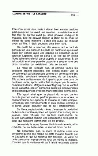 =L'=A=A=B=A=E~D~E~V=IE~·=LE~L=A~P=A=C=H=0---------------- 139 --
Elle n·en savait rien, mais il devait bien exister quelque
part quelqu'un qui avait une solution. La médecine avait
fait tout ce qu'elle avait pu sans pouvoir endiguer la
maladie. Elle ne pouvait laisser la chair de sa chair se
déliter de cette manière ; c'était elle aussi qui mourait
avec sa fille. Il était pourtant déjà bien tard.
Sa quête fut si intense, elle remua tant et tant de
gens qu'un jour enfin on lui parla de quelqu'un qui aurait
guéri son cancer avec une espèce de décoction qu'on
appelait Lapacho. Elle en parla à sa fille qui en rejeta
l'idée tellement elle lui parut stupide et saugrenue. Si un
tel produit avait une pareille capacité à soigner une des
pires maladies qui existaient, cela se saurait.
La mère ne l'écouta pas, et comme toutes les
solutions étaient épuisées, elle décida d'aller voir la
personne qui parlait presque comme un porte-parole des
propriétés, soi-disant extraordinaires, de ce Lapacho.
Elle acheta suffisamment de Lapacho pour une cure de
quelques mois, après s'être fait expliquer par le menu,
comment l'utiliser. Malgré les avantages qu'on lui vantait
de ce Lapacho, elle en demanda aussi les inconvénients'
et les conséquences avec les manifestations éventuelles.
Elle apprit ainsi que, la plupart du temps, parfois
dans la journée même, parfois plusieurs jours après, la
consommation du Lapacho, le malade se vidait complè-
tement par des vomissements et plus encore, comme si
le corps voulait expulser tout ce qui l'empoisonnait.
Sa fille accepta tout de même d'essayer le produit et
de boire de manière répétée le Lapacho tout au long de la
journée, mais refusant tout au fond d'elle-même, ce
qu'elle considérait comme une escroquerie de la part de
ceux qui faisaient commerce de ce produit.
Le mari de la jeune femme était du même avis, et la
crédulité de sa belle-mère le mettait hors de lui.
Ne désarmant pas, la mère fit même venir une
personne guérie elle-même de cette maladie terrible par
le Lapacho et qui lui raconta son histoire. La visite de
cette personne impressionna tout de même la malade,
d'autant que la visiteuse dit qu'il fallait ne jamais arrêter
 