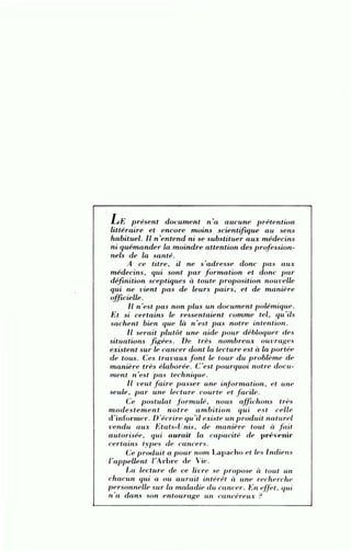 LE présent document n'a aucune prétention
littéraire et encore moins. scientiftque au sens
habituel. Il n 'entend ni se substituer aux médecin.~
ni quémander la moindre attention des prof ession-
nels de la santé.
A ce titre, il ne s'adresse donc pas aux
médecins, qui sont p ar formation et donc pa r
définition sceptiques à toute proposition nouvelle
qui ne vient p as de leurs pairs, et de manière
off u;ielle .
Il n'est pas non plus un document polémique.
Et si certains le ressentaient comme tel, qu'ils
sachent bien que là n 'est p as notre intention.
1l serait plutôt une aide pour débloquer dRs
situations f tgées. De très nombreux ouvrages
existent sur le cancer dont la Lecture est à la portée
de tous. Ces trava ux font le tour du problème de
manière très élaborée. C'est p ourquoi notre docu-
ment n'est p as technique.
Il veut faire passer une info rmation , et une
seule, p ar une lecture courte et facile.
Ce postulat f ormulé, nous affichons très
m od estement notre a mbition qui est celle
d'informer . D'écrire qu'il existe un produit naturel
vendu aux Etats-Unis , de ma nière tout à fait
a utorisée, qui aurait la capacité de prf ve nir
certains typ es de cancers.
Ce produit a p our nom Lapacho et les lndien.'i
l'appellent l'Ad) re de Vie.
La. lecture de ce livre se propose à tout w1
chacun qui a ou aurait intérêt à une recherche
personnelle sur la maladie elu cancer. En effet. qui
n 'a dans son entourage rut cancéreux ?
 