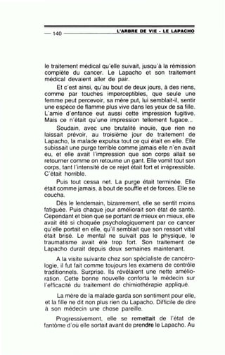 -- 140 ---------------=L~'A=R=B=R=E~D=E~V=IE~· ~L=E~L=A=P=A=C=H~O
le traitement médical qu'elle suivait, jusqu'à la rémission
complète du cancer. Le Lapacho et son traitement
médical devaient aller de pair.
Et c'est ainsi, qu'au bout de deux jours, à des riens,
comme par touches imperceptibles, que seule une
femme peut percevoir, sa mère put, lui semblait-il, sentir
une espèce de flamme plus vive dans les yeux de sa fille.
L'amie d'enfance eut aussi cette impression fugitive.
Mais ce n'était qu'une impression tellement fugace...
Soudain, avec une brutalité inouïe, que rien ne
laissait prévoir, au troisième jour de traitement de
Lapacho, la malade expulsa tout ce qui était en elle. Elle
subissait une purge terrible comme jamais elle n'en avait
eu, et elle avait l'impression que son corps allait se
retourner comme on retourne un gant. Elle vomit tout son
corps, tant l'intensité de ce rejet était fort et irrépressible.
C'était horrible.
Puis tout cessa net. La purge était terminée. Elle
était comme jamais, à bout de souffle et de forces. Elle se
coucha.
Dès le lendemain, bizarrement, elle se sentit moins
fatiguée. Puis chaque jour améliorait son état de santé.
Cependant et bien que se portant de mieux en mieux, elle
avait été si choquée psychologiquement par ce cancer
qu'elle portait en elle, qu'il semblait que son ressort vital
était brisé. Le mental ne suivait pas le physique, le
traumatisme avait été trop fort. Son traitement de
Lapacho durait depuis deux semaines maintenant.
A la visite suivante chez son spécialiste de cancéro-
logie, il fut fait comme toujours les examens de contrôle
traditionnels. Surprise. Ils révélaient une nette amélio-
ration. Cette bonne nouvelle conforta le médecin sur
l'efficacité du traitement de chimiothérapie appliqué.
La mère de la malade garda son sentiment pour elle,
et la fille ne dit non plus rien du Lapacho. Difficile de dire
à son médecin une chose pareille.
Progressivement, elle se remettait de l'état de
fantôme d'où elle sortait avant de prendre le Lapacho. Au
 