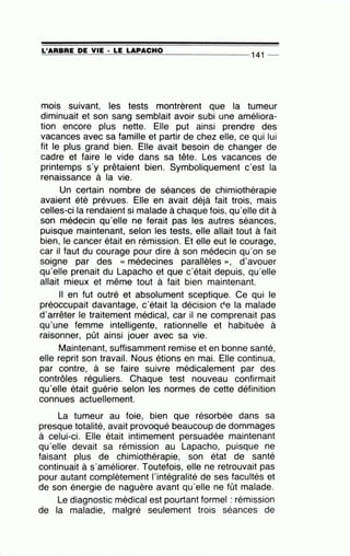 =L'~A=R=B=R=E~D~E~V=IE~· =L=E ~L~A~P~A~C~H~0---------------- 141 __
.
mois suivant, les tests montrèrent que la tumeur
diminuait et son sang semblait avoir subi une améliora-
tion encore plus nette. Elle put ainsi prendre des
vacances avec sa famille et partir de chez elle, ce qui lui
fit le plus grand bien. Elle avait besoin de changer de
cadre et faire le vide dans sa tête. Les vacances de
printemps s'y prêtaient bien. Symboliquement c'est la
renaissance à la vie.
Un certain nombre de séances de chimiothérapie
avaient été prévues. Elle en avait déjà fait trois, mais
celles-ci la rendaient si malade à chaque fois, qu'elle dit à
son médecin qu'elle ne ferait pas les autres séances,
puisque maintenant, selon les tests, elle allait tout à fait
bien, le cancer était en rémission. Et elle eut le courage,
car il faut du courage pour dire à son médecin qu'on se
soigne par des « médecines parallèles », d'avouer
qu'elle prenait du Lapacho et que c'était depuis, qu'elle
allait mieux et même tout à fait bien maintenant.
Il en fut outré et absolument sceptique. Ce qui le
préoccupait davantage, c'était la décision re la malade
d'arrêter le traitement médical, car il ne comprenait pas
qu'une femme intelligente, rationnelle et habituée à
raisonner, pût ainsi jouer avec sa vie.
Maintenant, suffisamment remise et en bonne santé,
elle reprit son travail. Nous étions en mai. Elle continua,
par contre, à se faire suivre médicalement par des
contrôles réguliers. Chaque test nouveau confirmait
qu'elle était guérie selon les normes de cette définition
connues actuellement.
La tumeur au foie, bien que résorbée dans sa
presque totalité, avait provoqué beaucoup de dommages
à celui-ci. Elle était intimement persuadée maintenant
qu'elle devait sa rémission au Lapacho, puisque ne
faisant plus de chimiothérapie, son état de santé
continuait à s'améliorer. Toutefois, elle ne retrouvait pas
pour autant complètement l'intégralité de ses facultés et
de son énergie de naguère avant qu'elle ne fût malade.
Le diagnostic médical est pourtant formel : rémission
de la maladie, malgré seulement trois séances de
 