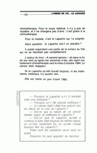 -- 142 ---------------=L'~A~R=B~R=E~D~E~VI=E~·~L=E~LA~P~A~C~H~O
chimiothérapie. Pour le corps médical, il n'y a pas de
mystère, et il ne changera pas d'avis : c'est grâce à la
chimiothérapie.
Pour la malade, c'est le Lapacho qui l'a soignée.
Alors question : le Lapacho est-il un placébo ?
Il restait cependant une partie de la tumeur au foie
qui ne se résorbait pas complètement.
L'auteur du livre cc A second opinion , dit dans la fin
de son récit qu'après les vacances d'été, elle reprit son
traitement chimiothérapie vers le mois d'octobre 1984. Le
cancer était réapparu. ·
Ni le Lapacho qu'elle buvait toujours, ni les traite-
ments médicaux n'y purent rien.
Elle est morte un jour d'avril 1985.
Pourquoi le Lapacho a-t-il (il semble)
créé une rémission ?
Pourquoi a-t-il été ensuite inefficace?
Le cancer était-il déjà trop avancé lors
du début de la cure de Lapacho ?
Est-ce que la nature de ce cancer
rendait caduc et lf1efficace le Lapacho ?
Est-ce que le Lapacho qu'elle a
continué à boire était toujours de même nature,
ou a-t-elle seulement bu ce qu'elle croyait
toujours être du Lapacho ?
Telles sont les questions qu'on peut se
poser.
Personne ne peut apporter de réponse.
 