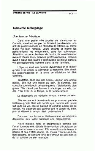 =L'=A=R=B=R=E-=D=-=E~V=IE=---· =LE=-=L=A=-P=A=C=H=0- -- - - - - - 143 _
Troisième témoignage
Une femme héroïque
Dans une petite ville proche de Vancouver au
Canada, vivait un couple qui finissait paisiblement son
activité professionnelle en attendant la retraite, au terme
d'une vie bien remplie. Leurs enfants et même les
petits-enfants les entouraient, sans les submerger.
Attentifs chacun au bonheur de l'autre, ils travaillaient et
avaient réussi leurs activités professionnelles. Chacun
avait à cœur que l'autre s'épanouisse au mieux dans la
vie professionnelle comme dans la vie familiale.
L'épouse était une femme dynamique et le métier
qu'elle avait choisi lui conve~ait à merye.ill.e. Elle .ai';la~t
les responsabilités et la pnse de dec1s1ons lUI eta1t
familière.
Toutefois, dans leur ciel si bleu, un jour, une ombre
passa. Elle eut une boule au sein, et surprise, elle
consulta son médecin. pensant que ce n'était rien de bien
grave. Elle n'était pas femme à s'apitoyer sur elle, car
elle n'en avait ni le temps, ni le tempérament.
Le diagnostic du médecin tomba : cancer du sein.
Elle accusa tout de même le coup, mais en parfaite
battante qu'elle était, elle décida que, comme elle l'avait
fait toute sa vie, elle se battrait et viendrait à bout de ce
cancer. Ne disait-on pas partout que le cancer du sein,
pris et décelé à temps, était guérissable ?
Dans son cas, le cancer était avancé et les médecins
décidèrent qu'il fallait pratiquer une mastectomie.
Notre malade, forte et pragmatique comme elle
l'avait toujours été, décida l'intervention chirurgicale en
plein accord avec son mari. Elle n'avait pas de temps à
perdre et pas d'états d'âme. Du moins n'en laissa-t-elle
rien paraître, se sentant forte de l'amour de son mari et
de la solidité de son mariage.
 