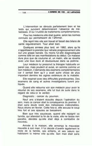 -- 144 ---------------=L'~A~R~B~R~E~D~E~V~IE~·~L~E~L~A~P~A~C~H~O
L'intervention se déroula parfaitement bien et les
tests qui suivirent déterminèrent l'absence de mé-
tastases. D'où l'inutilité de traitements complémentaires.
Pour les médecins elle était guérie, selon les normes
connues qui permettaient de l'affirmer.
Elle reprit très vite son travail et faisait des bilans de
santé régulièrement. Tout allait bien.
Quelques années plus tard, en 1982, alors qu'ils
s'apprêtaient à prendre leur retraite progressivement elle
eut une grippe banale. Du moins fut-elle diagnostiquée
comme telle en ses manifestations du début. Ce malaise
dura plus que de coutume et, un matin, elle se réveilla
avec une toux dure et douloureuse dans sa poitrine.
Leur médecin lui prescrivit la thérapie habituelle en
pareil cas, mais prudent et avisé, en somme comme un
bon médecin, il demanda des examens complémentaires
car il sentait bien qu'il y avait autre chose de plus
important derrière les signes extérieurs de la maladie.
Elle respirait avec des difficultés grandissantes. Des
examens de sang et autres investigations furent pra-
tiqués.
Quand elle retourna voir son médecin pour avoir le
résultat de ses examens, elle lut tout de suite dans le
regard de celui-ci le verdict.
Diagnostic : cancer du poumon.
Neuf ans s'étaient écoulés depuis l'opération du
sein, mais ce cancer était la conséquence du premier. Il
était sans doute resté des métastases indécelables.
Nous étions en février. Cette fois-ci, elle accusa le coup
très fort et ses épaules se baissèrent.
Bien que très soucieuse, quand elle rejoignit sa
famille, qui attendait la fin de la visite, elle ne laissa rien
paraître, décidée qu'elle était déjà à combattre de
nouveau.
Arrivée à la maison, elle annonça la mauvaise
nouvelle à son mari. Il fut décidé d'avertir également le
reste de la famille, ses enfants, et ses sœurs qui
habitaient la même ville qu'elle. Son mari était sans
 