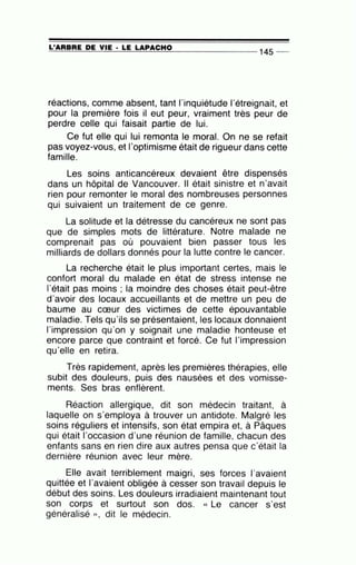 =-L'...::::A:..:..:A:..=B:..:..:A:..=E:......:D=-:E=--=V...:.:IE=-· -=L:..=E:......:L=A:::::P:....::A::..::C=-::H..:...:O=------- - - - - - - 145 _
.
réactions, comme absent, tant l'inquiétude l'étreignait, et
pour la première fois il eut peur, vraiment très peur de
perdre celle qui faisait partie de lui.
Ce fut elle qui lui remonta le moral. On ne se refait
pas voyez-vous, et l'optimisme était de rigueur dans cette
famille.
Les soins anticancéreux devaient être dispensés
dans un hôpital de Vancouver. Il était sinistre et n'avait
rien pour remonter le moral des nombreuses personnes
qui suivaient un traitement de ce genre.
La solitude et la détresse du cancéreux ne sont pas
que de simples mots de littérature. Notre malade ne
comprenait pas où pouvaient bien passer tous les
milliards de dollars donnés pour la lutte contre le cancer.
La recherche était le plus important certes, mais le
confort moral du malade en état de stress intense ne
l'était pas moins ; la moindre des choses était peut-être
d'avoir des locaux accueillants et de mettre un peu de
baume au cœur des victimes de cette épouvantable
maladie. Tels qu'ils s~ présentaient, les locaux donnaient
l'impression qu'on y soignait une maladie honteuse et
encore parce que contraint et forcé. Ce fut l'impression
qu'elle en retira.
Très rapidement, après les premières thérapies, elle
subit des douleurs, puis des nausées et des vomisse-
ments. Ses bras enflèrent.
Réaction allergique, dit son médecin traitant, à
laquelle on s'employa à trouver un antidote. Malgré les
soins réguliers et intensifs, son état empira et, à Pâques
qui était l'occasion d'une réunion de famille, chacun des
enfants sans en rien dire aux autres pensa que c'était la
dernière réunion avec leur mère.
Elle avait terriblement maigri, ses forces l'avaient
quittée et l'avaient obligée à cesser son travail depuis le
début des soins. Les douleurs irradiaient maintenant tout
son corps et surtout son dos. « Le cancer s'est
généralisé )) , dit le médecin.
 
