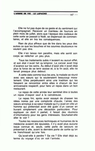 =L'=A=R=B=R=E~D=E~V=IE~· =LE~LA~P=A=C~H=0_______________ 147 --
Elle ne fut pas dupe de ce geste et du sentiment qui
l'accompagnait. Recevoir un manteau de fourrure en
plein mois de juillet, alors que l'époque des cadeaux de
cette sorte se passait à Noël, se dispensait de commen-
taires, et elle en tira les conséquences.
Rien de plus affreux que de lire dans les yeux des
autres ce que les bouches et les sourires douloureux ne
veulent pas dire.
Elle n'en laissa rien paraître, mais elle sentit son
corps se relâcher un peu plus.
Tous les traitements subis n'avaient eu aucun effet,
et son état n'avait fait qu'empirer. Le cancer avait trop
d'avance sur les soins. Au début d'août elle n'avait déjà
plus la force de se tenir assise et, à la fin août, elle ne
tenait presque plus debout.
A cette date comme tous les ans, la malade se réunit
avec ses sœurs qui la soutenaient beaucoup mora-
lement. Elles perpétuaient ainsi une tradition qui les
faisaient se rencontrer entre elles à chacun de leur
anniversaire respectif, pour faire un repas dans un bon
restaurant.
Le repas de cette année leur semblait être à toutes
un repas d'espoir sauf à la cancéreuse.
Le repas fini, après avoir essayé de chasser les
idées noires par une complicité chaude, l'aînée des
sœurs annonça à sa sœur malade qu'il y avait en ville un
homme qui prétendait avoir été guéri d'un cancer en
buvant simplement une décoction particulière. Pour
expliquer ce dont il parlait, il faisait des réunions
d'informations pour les gens intéressés. Souhaitait-elle
aller le voir ?
Toutes les ressources techniques et humaines de la
médecine avaient été épuisées, il n'y avait plus aucune
issue connue et, seule, cette porte de secours se
présentait à elle, avant la dernière porte de sortie qu'on
ne franchissait qu'une fois.
Qu'avait-elle à perdre ? Sa vie ? Elle était déjà au
terme du voyage d'où on voit l'arrivée.
 