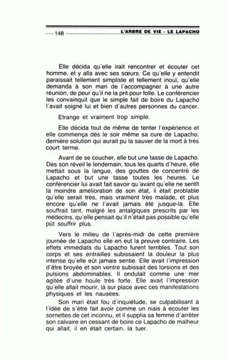 -- 148 --------------~L~'A=R~B~R~E~D~E ~V~I~E~·~L~E~L~A~P~A~C~H~O
Elle décida qu'elle irait rencontrer et écouter cet
homme, et y alla avec ses sœurs. Ce qu'elle y entendit
paraissait tellement simpliste et tellement inouï, qu'elle
demanda à son mari de l'accompagner à une autre
réunion, de peur qu'il ne la prit pour folle. Le conférencier
les convainquit que le simple fait de boire du Lapacho
l'avait soigné lui et bien d'autres personnes du cancer.
Etrange et vraiment trop simple.
Elle décida tout de même de tenter l'expérience et
elle commença dès le soir même sa cure de Lapacho,
dernière solution qui aurait pu la sauver de la mort à très
court terme.
Avant de se coucher, elle but une tasse de Lapacho.
Dès son réveille lendemain, tous les quarts d'heure, elle
mettait sous la langue, des gouttes de concentré de
Lapacho et but une tasse toutes les heures. Le
conférencier lui avait fait savoir qu'avant qu'elle ne sentît
la moindre amélioration de son état, il était problable
qu'elle serait très, mais vraiment très malade, et plus
encore qu'elle ne 1'avait jamais été jusque-là. Elle
souffrait tant, malgré les antalgiques prescrits par les
médecins, qu'elle pensait qu'il n'était pas possible qu'elle
pût souffrir plus.
Vers le milieu de l'après-midi de cette première
journée de Lapacho elle en eut la preuve contraire. Les
effets immédiats du Lapacho furent terribles. Tout son
corps et ses entrailles subissaient la douleur la plus
intense qu'elle eût jamais sentie. Elle avait l'impression
d'être broyée et son ventre subissait des torsions et des
pulsions abdominables. Il ondulait comme une mer
agitée d'une houle très forte. Elle avait l'impression
qu'elle allait mourir, là sur place avec ces manifestations
physiques et les nausées.
Son mari était fou d'inquiétude, se culpabilisant à
l'idée de s'être fait avoir comme un niais à écouter les
sornettes de cet inconnu, et il supplia sa femme d'arrêter
son calvaire en cessant de boire ce Lapacho de malheur
qui allait, il en était certain, la tuer.
 