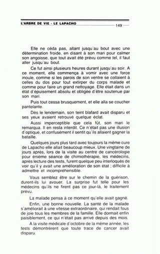 =L-=..;'A=R=B=R=E:.......:D=..:E=----=V~IE=-· ....::L=.=E:...._L=.:A::::..:P:.....::A:::..:C~H~O=---------
149 _
Elle ne céda pas, allant jusqu'au bout avec une
détermination froide, en disant à son mari pour calmer
son angoisse, que tout avait été prévu comme tel, il faut
aller jusqu'au bout.
Ce fut ainsi plusieurs heures durant jusqu'au soir. A
ce moment, elle commença à vomir avec une force
inouïe, comme si les parois de son ventre se collaient à
celles du dos pour tout extirper du corps malade et
comme pour faire un grand nettoyage. Elle était dans un
état d'épuisement absolu et obligée d'être soutenue par
•
son man.
Puis tout cessa brusquement, et elle alla se coucher
pantelante.
Dès le lendemain, son teint blafard avait disparu et
ses yeux avaient retrouvé quelque éclat.
Aussi imperceptible que cela fût, son mari le
remarqua. Il en resta interdit. Ce n'était pas une illusion
d'optique, et confusément il sentit qu'ils allaient gagner la
bataille.
Quelques jours plus tard avec toujours la même cure
de Lapacho elle allait' beaucoup mieux. Une vingtaine de
jours après, lors de la visite au centre de cancérologie
pour énième séance de chimiothérapie, les médecins,
après lecture des tests, furent quelque peu interloqués de
voir qu'il y avait une amélioration de son état ; difficile à
admettre et incompréhensible.
Vous semblez être sur le chemin de la guérison,
durent-ils lui avouer. La surprise fut telle pour les
médecins qu'ils ne firent pas ce jour-là, le traitement
'
prevu.
La malade pensa à ce moment qu'elle avait gagné.
Enfin, une bonne nouvelle. La santé de la malade
s'améliorait à une vitesse extraordinaire, qui rendait fous
de joie tous les membres de la famille. Elle dormait enfin
paisiblement, ce qui n'était pas arrivé depuis des mois.
A la visite médicale d'octobre de la même année, les
tests démontrèrent que toute trace de cancer avait
disparu.
 