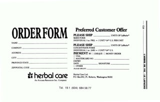 NAME __________________________________
COMPANY ------ - - - - - -- - -- -
ADDRESS ______________ _ __
CITY----------------------------
PROVINCE/STATE ----------------------
ZIPIPOSTAL CODE ---------------------
careAn Aricana Resources Inc. Company
PrefeiTCd Customer Offer
Pl.EASE SHIP UNITS OF La&cho"'
BARKFORM
INDIVIDUAL 3oz. PKG: - 1UNIT s149sU.S. PER UNIT
PLEASE SHIP UNITS OF LAP.k:ho"'
CONCENTRATE FORM
INDIVIDUAL 1oz. JARS - 1UNIT s149s U.S.
PAYMENT BY 0 CHEQUE 0 MONEY OROER
0 VISA
0 MAS.....,I~'ERCARD NO. - ---------------------
EXPIRY
DATE SIGNATURE------
0 arHER
(PLEASE SPECIFY) - - - - - - -- - - - - - - - - - - -
Herbai Care Ltd.
P.O. Box 892, Pt. Roberts, Washington 98281
Tél. 19.1 (604) 684.58.77
_..
Ol
~
~w
,.,
~
Il
~
Ill
aIll
<
-Ill
•
,...
Ill
~,,.,
n
%
0
 