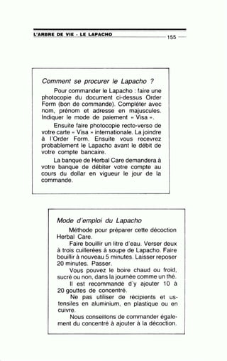=L'~A=R=B=R=E~D~E~V=IE~· =LE~L=A~P=A=C=H=0_______________ 155 --
Comment se procurer le Lapacho ?
Pour commander le Lapacho : faire une
photocopie du document ci-dessus Order
Form (bon de commande). Compléter avec
nom, prénom et adresse en majuscules.
Indiquer le mode de paiement « Visa ».
Ensuite faire photocopie recto-verso de
votre carte « Visa » internationale. La joindre
à I'Order Form. Ensuite vous recevrez
probablement le Lapacho avant le débit de
votre compte bancaire.
La banque de Herbai Gare demandera à
votre banque de débiter votre compte au
cours du dollar en vigueur le jour de la
commande.
Mode d'emploi du Lapacho
Méthode pour préparer cette décoction
Herbai Gare.
Faire bouillir un litre d'eau. Verser deux
à trois cuillerées à soupe de Lapacho. Faire
bouillir à nouveau 5 minutes. Laisser reposer
20 minutes. Passer.
Vous pouvez le boire chaud ou froid,
sucré ou non, dans la journée comme un thé.
Il est recommandé d'y ajouter 10 à
20 gouttes de concentré.
Ne pas utiliser de récipients et us-
tensiles en aluminium, en plastique ou en
•
CUIVre.
Nous conseillons de commander égale-
ment du concentré à ajouter à la décoction.
 