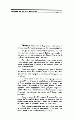 =L~'A=A~B~A~E~D~E~V~IE~·~L~E~LA==P~A~C~H~0_________________
15
g --
NOTRE livre sur le Lapacho se termine et
toutes les informations vous ont été communiquées.
Ce qui est extraordinaire lorsque nous travaü-
lons sur un sujet, c'est que le labeur accompli, et
surtout en ce qui concerne un livre, l'envie de le
refaire entièrement nous étreint.
En effet , les informations que nous avons
recherchées nous parviennent de toutes parts et
nous interpellent. Comme si le hasard jouait un
rôle déterminant.
•
Pour noire part, nous pensons que le hasard
n'a rien à voir. Par contre, nous croyons très f ort
qu'existent une logique et un lien par lesquels tout
se tient.
C'est à ceux-ci que nous vous proposons de
vous réf érer. Si vous le souhaitez, le désirez, vous
le f erez toujours en connaissance de cause et en
être adulte. Personne n 'ira vous forcer. Si vous
•
agi.Ssez, vous engagerez votre propre responsa-
bilité. Mais nous répétons qu'il faut savoir ce que
l'on veut : ou échapper au cancer ou le laisser nous
envahir.
Nous venons de développer le Lapacho. Une
autre information dont nous ne sommes pas les
précurseurs nous parvient. Nous ne pouvons pas
ne pas vous la fournir dans cet ouvrage.
Notre communication sera succincte bien que
le produit dont Ü s'agit mériterait, à lui seul, un
livre, tant il est extraordinaire aussi.
 