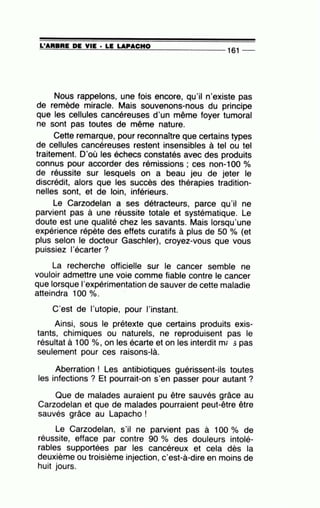 =L'=A=R=B=R=E~D=E~Y=IE~·=LE~LA~P=A=C=H=0--------------- 161 --
Nous rappelons, une fois encore, qu'il n'existe pas
de remède miracle. Mais souvenons-nous du principe
que les cellules cancéreuses d'un même foyer tumoral
ne sont pas toutes de même nature.
Cette remarque, pour reconnaître que certains types
de cellules cancéreuses restent insensibles à tel ou tel
traitement. D'où les échecs constatés avec des produits
connus pour accorder des rémissions ; ces non-1 00 o/o
de réussite sur lesquels on a beau jeu de jeter le
discrédit, alors que les succès des thérapies tradition-
nelles sont, et de loin, inférieurs.
Le Carzodelan a ses détracteurs, parce qu'il ne
parvient pas à une réussite totale et systématique. Le
doute est une qualité chez les savants. Mais lorsqu'une
expérience répète des effets curatifs à plus de 50 o/o (et
plus selon le docteur Gaschler), croyez-vous que vous
puissiez 1·écarter ?
La recherche officielle sur le cancer semble ne
vouloir admettre une voie comme fiable contre le cancer
que lorsque l'expérimentation de sauver de cette maladie
atteindra 100 o/o. ·
C'est de l'utopie, pour l'instant.
Ainsi, sous le prétexte que certains produits exis-
tants, chimiques ou naturels, ne reproduisent pas le
résultat à 100 %, on les écarte et on les interdit m; 5 pas
seulement pour ces raisons-là.
Aberration ! Les antibiotiques guérissent-ils toutes
les infections ? Et pourrait-on s'en passer pour autant ?
Que de malades auraient pu être sauvés grâce au
Carzodelan et que de malades pourraient peut-être être
sauvés grâce au Lapacho !
Le Carzodelan, s'il ne parvient pas à 100 o/o de
réussite, efface par contre 90 % des douleurs intolé-
rables supportées par les cancéreux et cela dès la
deuxième ou troisième injection, c'est-à-dire en moins de
huit jours.
 
