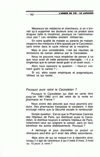 -- 162 --------------~L~'A=R~B~R~E~D~E~V~I=E-·~L=E~LA=P~A=C=H~O
Messieurs les médecins et chercheurs, si on n'arri-
vait qu'à supprimer les douleurs avec ce produit sans
drogues (telle la morphine), pourquoi ne l'administrez-
vous pas ? Les remèdes existent. Utilisez-les.
En notre qualité de malade ou parents de malade,
exigeons des médecins d'être apaisés par le Carzodelan,
sans entrer dans le cycle infernal de la morphine.
Mais le plus considérable, c'est les résultats de
rémissions de cancer obtenus par le Carzodelan.
Nous ne pouvons nous empêcher de penser à ce
que nous avait dit cette personne interrogée : « Il y a
longtemps que le cancer serait guéri si on avait voulu. »
Alors nous reposons la question : « Veut-on vrai-
ment guérir le cancer ? »
Si oui, alors soyez empiriques et pragmatiques.
Utilisez ce qui existe.
Pourquoi avoir retiré le Carzodelan ?
Pourquoi le Carzodelan qui était en vente libre
jusqu'en 1981-1982 a-t-il été retiré de la vente en
pharmacie en France ?
Nous avons des preuves que nous pourrons pro-
duire. Des pharmacies françaises le vendaient. Il était
envisagé même que la Sécurité sociale le remboursât.
Simple question : Est-ce que la Pharmacie Centrale
des Hôpitaux de Paris, qui distribuait aussi le Carzo-
delan, le distribue toujours à certains hôpitaux de Paris,
notamment ceux qui soignent le cancer, sans en faire
bénéficier les autres établissements. Pourquoi ?
A décharge et pour discréditer ce produit on
rétorquera peut-être qu'il avait des effets secondaires.
Mais alors de qui se moque-t-on à répondre ainsi,
lorsqu'il s'agit de cancéreux à qui il reste 6 mois, 3 mois
ou 15 jours à vivre ?
 