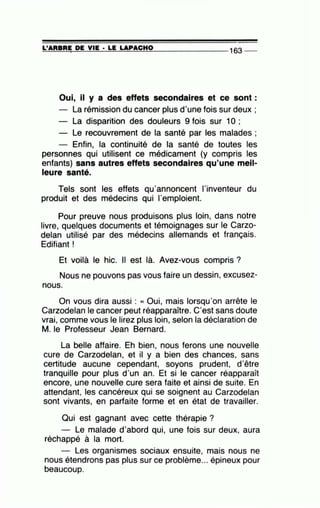 =L'...::::A=R=B=R:.:::;:E~D=E=--=-V=IE=--· =L=E-=L=A=-P=A=C=H=0- - -- - - -- 163 _
Oui, il y a des effets secondaires et ce sont:
- La rémission du cancer plus d'une fois sur deux ;
- La disparition des douleurs 9 fois sur 10 ;
- Le recouvrement de la santé par les malades ;
- Enfin, la continuité de la santé de toutes les
personnes qui utilisent ce médicament (y compris les
enfants) sans autres effets secondaires qu'une meil-
leure santé.
Tels sont les effets qu'annoncent l'inventeur du
produit et des médecins qui l'emploient.
Pour preuve nous produisons plus loin, dans notre
livre, quelques documents et témoignages sur le Carzo-
delan utilisé par des médecins allemands et français.
Edifiant !
Et voilà le hic. Il est là. Avez-vous compris ?
Nous ne pouvons pas vous faire un dessin, excusez-
nous.
On vous dira aussi : « Oui, mais lorsqu'on arrête le
Carzodelan le cancer peut réapparaître. C'est sans doute
vrai, comme vous le lirez plus loin, selon la déclaration de
M. le Professeur Jean Bernard.
La belle affaire. Eh bien, nous ferons une nouvelle
cure de Carzodelan, et il y a bien des chances, sans
certitude aucune cependant, soyons prudent, d'être
tranquille pour plus d'un an. Et si le cancer réapparaît
encore, une nouvelle cure sera faite et ainsi de suite. En
attendant, les cancéreux qui se soignent au Carzodelan
sont vivants, en parfaite forme et en état de travailler.
Qui est gagnant avec cette thérapie ?
Le malade d'abord qui, une fois sur deux, aura
réchappé à la mort.
Les organismes sociaux ensuite, mais nous ne
nous étendrons pas plus sur ce problème... épineux pour
beaucoup.
 