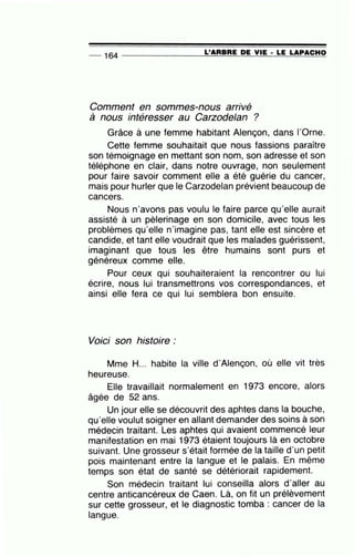 -- 164 ---------------=L'~A~R=B~R=E~D~E~V~IE~·~LE~L~A~P~A~C~H~O
Comment en sommes-nous arrivé
à nous intéresser au Carzodelan ?
Grâce à une femme habitant Alençon, dans l'Orne.
Cette femme souhaitait que nous fassions paraître
son témoignage en mettant son nom, son adresse et son
téléphone en clair, dans notre ouvrage, non seulement
pour faire savoir comment elle a été guérie du cancer,
mais pour hurler que le Carzodelan prévient beaucoup de
cancers.
Nous n'avons pas voulu le faire parce qu'elle aurait
assisté à un pèlerinage en son domicile, avec tous les
problèmes qu'elle n'imagine pas, tant elle est sincère et
candide, et tant elle voudrait que les malades guérissent,
imaginant que tous les être humains sont purs et
généreux comme elle.
Pour ceux qui souhaiteraient la rencontrer ou lui
écrire, nous lui transmettrons vos correspondances, et
ainsi elle fera ce qui lui semblera bon ensuite.
Voici son histoire:
Mme H... habite la ville d'Alençon, où elle vit très
heureuse.
Elle travaillait normalement en 1973 encore, alors
âgée de 52 ans.
Un jour elle se découvrit des aphtes dans la bouche,
qu'elle voulut soigner en allant demander des soins à son
médecin traitant. Les aphtes qui avaient commencé leur
manifestation en mai 1973 étaient toujours là en octobre
suivant. Une grosseur s'était formée de la taille d'un petit
pois maintenant entre la langue et le palais. En même
temps son état de santé se détériorait rapidement.
Son médecin traitant lui conseilla alors d'aller au
centre anticancéreux de Caen. Là, on fit un prélèvement
sur cette grosseur, et le diagnostic tomba : cancer de la
langue.
 