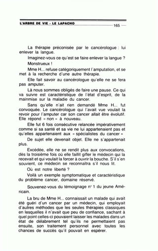=L'=A=A=B=A=E-=0=-=E=--=-V=IE=---· =LE=-=L=A:.::_P=A=C=H=O_ ______ _
165 _
La thérapie préconisée par le cancérologue : lui
enlever la langue.
Imaginez-vous ce qu'est se faire enlever la langue?
Monstrueux !
Mme H... refuse catégoriquement l'amputation, et se
met à la recherche d'une autre thérapie.
Elle fait savoir au cancérologue qu'elle ne se fera
pas amputer.
Là nous sommes obligés de faire une pause. Ce qui
va suivre est caractéristique de l'état d'esprit, de la
mainmise sur la maladie du cancer.
Sans qu'elle n'ait rien demandé Mme H... fut
convoquée. Le cancérologue qui l'avait vue voulait la
revoir pour l'amputer car son cancer allait être évolutif.
Elle répond « non » à nouveau.
Elle fut 6 fois consécutive relancée impérativement
comme si sa santé et sa vie ne lui appartenaient pas et
qu'elles appartenaient aux « spécialistes du cancer »
De sujet elle devenait objet. Elle ne s'appartenait
plus.
Excédée, elle ne se rendit plus aux convocations,
dès la troisième fois où elle faillit gifler le médecin qui la
recevait et qui voulait la forcer à ouvrir la bouche. S'il s'en
souvient, ce médecin se reconnaîtra s'il nous lit.
Où est notre liberté ?
Voilà un exemple symptomatique et caractéristique
du problème cancer, domaine réservé.
Souvenez-vous du témoignage no1 du jeune Amé-
• •
ncam.
La bru de Mme H... connaissait un malade qui avait
été guéri d'un cancer par un médecin, qui employait
d'autres méthodes que les seules thérapies classiques
en lesquelles il n'avait que peu de confiance, sachant à
quel point celles-ci pouvaient laisser les malades dans un
état de délabrement tel qu'ils ne permettaient pas
ensuite, son traitement personnel avec toutes les
chances de succès qu'il pouvait en espérer.
 