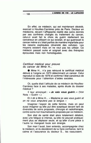 -- 166 --------------~L~'A=R=B=R=E~D=E~V~IE=-· ~L=E~L=A=P~A=C=H~O
En effet, ce médecin, qui est maintenant décédé,
exercait à Houilles-Carrières près de Paris. Docteur en
médecine, devant l'affligeante réalité des soins donnés
par ses confrères chargés du traitement du cancer,
celui-ci avait fait le choix de guérir réellement les
cancéreux en utilisant ce qui existait, et qui guérissait le
cancer même si c'était parfois de manière imparfaite pour
les raisons expliquées (diversité des cellules). Les
moyens existent mais on ne veut pas les utiliser. Ce
médecin passait outre et soignait avec des thérapies
éprouvées mais non homologuées.
Certificat médical pour preuve
du cancer de Mme H...
e Mme H... n'a pas retrouvé le certificat médical
délivré à l'origine en 1973 déterminant un cancer. Celui
reproduit ici date de 1979 et confirme l'état cancéreux de
l'intéressée pour l'obtention d'aides sociales.
Or, quelle était l'attitude de ce médecin de Houilles-
Carrières face à ses malades, après étude du dossier
médical?
Il leur annonçait : <<Je vais vous guérir. '' (Voir
Nota « Guérir ».)
Et il dit à Mme H... « Madame je vais vous guérir et
on ne vous amputera pas la langue. ''
Imaginez l'espoir de cette femme, mais on peut
aussi imaginer qu'elle put être sceptique devant tant de
diversités de soins proposés, chirurgie et radiothérapie,
contre soins non traumatisants proposés par ce médecin.
Son état de santé était alors totalement délabré,
avec une fatigue si intense, qu'elle ne pouvait pratique-
ment plus se déplacer seule, et qu'aller d'une pièce à
l'autre lui mangeait toute son énergie.
Son mari l'avait, bien entendu, accompagnée chez
le médecin, et ils décidèrent de lui faire confiance, tant le
calme et l'assurance du docteur S... les rassuraient.
 
