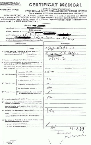 nECTION DEPARTEMENTAL(;
1CTIONSANITAIRE ci SOCIALE ,
ACTIONS el ~IOE SOCIALES à produire à l'ilppui d'une demande
D'AIDE·SO.CIALE AUX INFIRMES,.AVEUG.LES E.T GRANDS INFIRMES
(Code de Iii F01mlllc ct de l'liide Swi.u•• · u,:CI!!IIICJ 56· 149 dv 24 J<~mtlcr 195G. Cll.lp. VI)
NOTA IMPORTANT - Le orésent . ct:rtific.lt scr.l pl acé par re médccrn .sous enveloppe cilchctnc
)rtant la m~ntion 1 CONF.IDENTIEL »·~ ccttc enveloppe ser5. rcmr.sc :~ l.l mt~ iric de IJ r~sidcncc du po:tul;ull.
:1 m:!iric l'<!chcminer<l ilVCC le dossicr.complct sur-la. Dircction-D~partemcntalc de l'Action Sanit<1irc ct Sociale
utori~atio n No·7 - 61019 At ENCON:CEDEX.
doc:~ur. ,._. ...-r..
G1.000:tICI'!ÇOO •
,.,~dccin. dcn•wr.~nt ~ ·--·-······~r~t:·:-c ··--··········-·········-··········-····-····-····-···----··· ··-········-·········'"'·········-
ccrtil~ ;,lfOir cx;,mm~ '':· ...~.f.-'--~···.'U ;M "::::.:............................- ......- ...~~
tlt'II:Ctlfôlnl ;i . . . . ... ...-&~~.:.......(/..0..~.~...:......
!:~~...-.................................
,.,,,//imre l'rx:Jf:titmlt: rlc1 indic;,tioM cl·.lpr~llt: COIICetll,ltll.
.'i!J~ de ....:S:cf..:.~~-..............................
--·------------------------------~----------------------------------
QUESTIONS ' RËPONSES
--··------------------~--------------~--~--------~----~.~----------------
.1/..~~- .d.~r,,f/.r.:Lc:U-::: ........ .
!U (~ :JIHC C:.ll;JCIC: cJC: l'infitn,ilé •OU cJc
1;o " "'';•cJic: llournit u~ cJi;~onostic
a u~• i d•!lioillé 'lUC: . l)olltiblc:)· , ...
~ 131 OICIIIC:I . . . . .
prutt?~tfr: . . . . . •
20 r·:é~ull:"l ~ rlr.s r:tdio:. ~a:tnu:ns ti.! l:~hor:uoirr: .. 0 0 0 0 • 0 • 0 0 0 0
JO O•:otO: ;~cnorl d'inv:rliclilé lcn ~- d'il(')tê~ le: O.t.P.EMI::$ 01: l.:
1.01 ,,, J l ·~·lt'. VICTIMI:S OE GUEIIIlEI ............. .
(f'nur le!~ ru:tl:u!r.~ de: l:a vul•, prêci:er h:.tlc!)rè tl'."'cui:.: vi:.ud!c
ptJur ch:tttur: oeil) ... ... o ••••••••• . o • o • o •• o• • •• ••• o •
r1ncur:.blc:·Cl d(oliniril ? .... .. . • ·. ··· · ·.•
·:0· l. '1:1."1: ;oclllc:l cst·ill' Suscc(')riblc: <f:un" linr,llion p:11 u :oilc·
mc:ni métlic;~t ? •••••• .•. ..•••.•
.
L ~ ëjnur COI'ISI."In l OIU Iii > ••.... • · • •
~u · E • ~;c·t ·il ... , ... .
L;~ pré:cncc: con:r :~n1c: u'un 1ico: • • • 0 • ~
r-
I Oes cl~plxcmenu. commcn; ?
GU . r c:rmc:t·il .......
ll 'l!ccompru:c:mc:nl . des :~cre: ~:enriels
cJe l'exisrcf!CC s:.ns l':~idt: d'un ti<''~ ? ..
.
1u L:. u:uiln clcbout c:st·cllc ·p.!nil.llc·:? : . •. ....•. • .......•.
en L 'int~rcssé CSI·Ï·I ~U:OCC()Iiblc cJc: tCt:nuvrcr 'un" ;ll:tivili- pro ies·
:ionncllc (').lr rtétJuc:~lion 1 ... ..• . : . ... .•..... .... ··' .. .
0:~~1: r:~llirml!tive rst·il or>ponun de.tui-l:oitc ~uuir un ca;•·
men (')Sycholcchniquc: 1 ' ...·, . .• ; ....................·....
!)0 nr.lcvc:•t·il d'un r~ime spécl:ll cJ':opprcntisi....jc 1 .·.... ' .......
Lc(JIc:l ? .......... . ~ . ..... ........ . , ••..... ... ••.. o • •
1m.li(lUcr l'tt:ablis:emcnt dllns lequel.il dc:w:.it ~ttc (')l."lcj! •...
100 en dehort de l'inlirmit4 e1u. do: . l."l ·m.ll."ltlic: ·r.i·1lc:~u~ quel:
si!)ncs p;,rhoiO!)iouc:s ont ~té const:llh:
- :~u coutt c!c: l'examen som.ltiQUc ... .· ............·· .. ·.·.
................................................../!,........:&......................................
....J:?.....~cA.,.h..~..~0....~..0...............~.~....1................
-·--·---• 0 0 0. 0 0 . . . . . . . . . . . 0 0 . . . . . . . . . . . . . . . . . . . . ooooo ..... 0. 0 0. 0 0 . . . . . . . . . . . . . . . . . . . . . . . . . . . . . . . . . . . . . 0 ° 0 . . . . . . . . . . .
..........v~J..;::..I..4..~...3..(.............~.....................................
. . 0 0 00 00 0 0 . . . . . . . . . . . . . . . oo o. 0 0 . . 0 . . . 0 •• 0 0 0 0 • • 00000 • o• . . . . . . . . . OoOoO • • • • • • • 0 0 0 0 o• • • • • oo• . . . . . . . . . . . . 0 0 0 • • • •
a:il tltttil ······o•••••••o•••••o•o ft:il '):1ICI't: ••••••••••o••••· • o• •······
-.. A"'l....v-'7"".'V" . . . . .. . .. -.... -········ --..,................................. ..........
0 • • • • • • 0 . 0 0 0 0 • • • • • • 0 . oo 0. 0 . . . . . . . . . . . . . . . 0 0 0 0 0 0 • • 0 • • • 0. 0. 0 o• • . • 0. 0 0 ooo . . . . . . . · -· . . . . 0. 00 • 0. ···················0····
11 u""" - ...............................................:1...ooOo • • • • • • • • • • • • • • • • 0 . . . . . . . . . . 0 • • • • • • • • • • • • • • • • • • • • 0 0 . .
·11'1 ~-- ................0 . . . . . . . . . . . 0 0 0. 0
• • • • • • • • 0 0 . . . . . . . . . . . . . . 0 . . . . . . . . . . . . . . 0. 0 . . . . . . . 0 0 • • • • • • • • - · · · ·-· •• • • • • • •
~ o o o • • • • · · · · · · · · ·• • • • • 0 . . . . . . . . . . . . . . . . 000 • • • 00 • • • • • 0 • • • • 00 · -· 0 • • • • • • • • • o • • • • • • • • o • · - · . . . . . . . . 0 . . . . . . . . . . . . .
......L...........................................................................................
.·······•o• ......................................................................................................
• • • • • 0 0 • • • • • • • • • • • . _ • • • • • • • • ; • • • • • • • • • . , • • • • • • ••_ • • • • • • • • 0 . . . . . . . . . . . . . . . . . . . ... . . . . .. . . . . . . ..0 . . . . . . . . . . .
0 . , . . . . . . . . . . . . . ... . . . . ... o................................_ ......_ •• •. • ••• ·······••o•oo•ooOo-oo••• •ooo
ï·..... ;~·.............................................................................
• • • • • . . • 0 . . . . . . 0 0. 0 0 • • • 0 0 0. 0 0 0 • • 0 . . . . . . . . 0 . . . . . . . . . . 0 • • • 0 . . . . . 0 • • • • 0 . . . . . . . . . . .. 0 . . . . . . . . . . . . 0 0 0 . . . . .
0
. . . . . . . .
• • • • • • • • • • • . . . . . .. . . . ..... . . . . . . . . . . . . . . . . . . . . . . . . . . ... . . . . . . . .- -• • • • • . . . . . . . . . . . . . . . . . . . . . . . . ... . . . . . . ooooo o • • •
••• •/ . . .......·••o••···....... 0 0 . •
- ."lU COUtl de: I'C:X.llllC:n serUOIIC:I : .·. , ... ....... , . . . . ..
0 0 . / 0 . . . . . . . . • • • • • • • • 0 0 • • • • • • • • • . . . . . . . . . . . . . . . . . . . . . . . . . . . . . . . , . . . . . • • • • .,.,.
1 .............../IJ;;/ "'""''"'''""""'""""'""""""'"'"""'""'""'_.............
(
.•


(l t')n.>rvt<· clv n~dt:cinl
;-...._/•
//
 