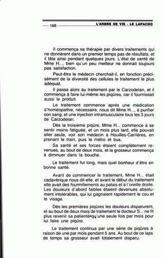 _ 168 ---------=-L'..:;...;A=R=B=R=E_;D;:...;;E:;.......;;..V.::...::IE"-· =LE=-=LA=-P=A=C.::...::H-=..0
Il commença sa thérapie par divers traitements qui
ne donnèrent dans un premier temps pas de résultats, et
il tâta ainsi pendant quelques jours. L'état de santé de
Mme H..., bien qu'un peu meilleur ne donnait toujours
pas satisfaction.
Peut-être le médecin cherchait-il, en fonction préci-
sément de la diversité des cellules le traitement le plus
adéquat.
Il passa alors au traitement par le Carzodelan, et il
commença à faire lui-même les piqûres, car il fournissait
aussi le produit.
Le traitement commence après une médication
d'homéopathie, nécessaire, nous dit Mme H..., à purifier
son sang, et une injection intramusculaire tous les 3 jours
de Carzodelan.
Dès la troisième piqûre, Mme H... commence à se
sentir moins fatiguée, et un mois plus tard, elle pouvait
aller seule, voir son médecin à Houilles-Carrières, en
prenant le train, puis le métro et bus.
Sa santé et ses forces étaient complètement re-
venues, au bout de deux mois, et la grosseur commença
à diminuer dans la bouche.
Le traitement fut long, mais quel bonheur d'être en
bonne santé.
Avant de commencer le traitement, Mme H... était
cadavérique nous dit-elle, et avant le début du traitement
elle avait des fourmillements au palais et à l'oreille droite.
Les douleurs d'abord faibles étaient devenues absolu-
ment intolérables, qui lui gagnaient rapidement le cou et
le visage.
Dès les premières piqûres les douleurs disparurent,
et au bout de deux mois de traitement le docteur S... ne fit
plus revenir sa patient~qu'une seule fois par mois pour•
lui faire une piqûre.
Le traitement continua par une série de piqûres à
raison de une par mois pendant 5 ans. Au bout de ce laps
de temps sa grosseur avait totalement disparu.
 