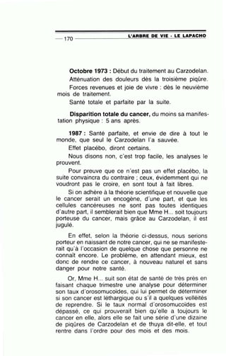 -- 170 --------------~L~'A=R=B=R=E~D=E~V~I=E~·-=LE~L~A~P~A~C=H~O
Octobre 1973 : Début du traitement au Carzodelan.
Atténuation des douleurs dès la troisième piqûre.
Forces revenues et joie de vivre : dès le neuvième
mois de traitement.
Santé totale et parfaite par la suite.
Disparition totale du cancer, du moins sa manifes-
tation physique : 5 ans après.
1987 : Santé parfaite, et envie de dire à tout le
monde, que seul le Carzodelan l'a sauvée.
Effet placébo, diront certains.
Nous disons non, c'est trop facile, les analyses le
prouvent.
Pour preuve que ce n'est pas un effet placébo, la
suite convaincra du contraire ; ceux, évidemment qui ne
voudront pas le croire, en sont tout à fait libres.
Si on adhère à la théorie scientifique et nouvelle que
le cancer serait un encogène, d'une part, et que les
cellules cancéreuses ne sont pas toutes identiques
d'autre part, il semblerait bien que Mme H... soit toujours
porteuse du cancer, mais grâce au Carzodelan, il est
jugulé.
En effet, selon la théorie ci-dessus, nous serions
porteur en naissant de notre cancer, qui ne se manifeste-
rait qu'à 1'occasion de quelque chose que personne ne
connaît encore. Le problème, en attendant mieux, est
donc de rendre ce cancer, à nouveau naturel et sans
danger pour notre santé.
Or, Mme H... suit son état de santé de très près en
faisant chaque trimestre une analyse pour déterminer
son taux d'orosomucoïdes, qui lui permet de déterminer
si son cancer est léthargique ou s'il a quelques velléités
de reprendre. Si le taux normal d'orosomucoïdes est
dépassé, ce qui prouverait bien qu'elle a toujours le
cancer en elle, alors elle se fait une série d'une dizaine
de piqûres de Carzodelan et de thuya dit-elle, et tout
rentre dans l'ordre pour des mois et des mois.
 