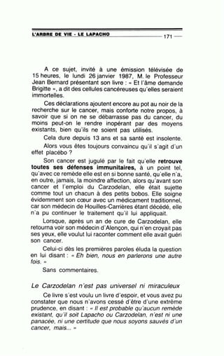 ~L'~A~R~B~R~E~D~E~V~IE~·~L~E~LA~P~A~C~H~0~------------- 171 --
A ce sujet, invité à une émission télévisée de
15 heures, le lundi 26 janvier 1987, M. le Professeur
Jean Bernard présentant son livre : « Et l'âme demande
Brigitte )), a dit des cellules cancéreuses qu·elles seraient
immortelles.
Ces déclarations ajoutent encore au pot au noir de la
recherche sur le cancer, mais conforte notre propos, à
savoir que si on ne se débarrasse pas du cancer, du
moins peut-on le rendre inopérant par des moyens
existants, bien qu'ils ne soient pas utilisés.
Cela dure depuis 13 ans et sa santé est insolente.
Alors vous êtes toujours convaincu qu'il s'agit d'un
effet placébo ?
Son cancer est jugulé par le fait qu'elle retrouve
toutes ses défenses immunitaires, à un point tel,
qu'avec ce remède elle est en si bonne santé, qu'elle n'a,
en outre, jamais, la moindre affection, alors qu'avant son
cancer et l'emploi du Carzodelan, elle était sujette
comme tout un chacun à des petits bobos. Elle soigne
évidemment son cœur avec un médicament traditionnel,
car son médecin de Houilles-Carrières étant décédé, elle
n'a pu continuer le traitement qu'il lui appliquait.
Lorsque, après un an de cure de Carzodelan, elle
retourna voir son médecin d'Alençon, qui n'en croyait pas
ses yeux, elle voulut lui raconter comment elle avait guéri
son cancer.
Celui-ci dès les premières paroles éluda la question
en lui disant : cc Eh bien, nous en parlerons une autre
fois. ''
Sans commentaires.
Le Carzodelan n'est pas universel ni miraculeux
Ce livre s'est voulu un livre d'espoir, et vous avez pu
constater que nous n'avons cessé d'être d'une extrême
prudence, en disant : cc Il est probable qu'aucun remède
existant, qu'il soit Lapacho ou Carzodelan, n 'est ni une
panacée, ni une certitude que nous soyons sauvés d'un.
cancer, ma1s... ''
 