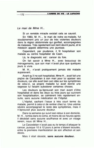 -- 172 --------------~L~'A=R=B=R=E~D=E~V~IE=-· ~L=E~L=A=P~A~C~H~O
Le mari de Mme H...
Si un remède miracle existait cela se saurait.
En 1983, M. H..., le mari de notre ex-malade, fut
soudainement pris un jour de très violentes douleurs
dans la région abdominale qui gonflait, accompagnées
de malaises. Très rapidement son teint devint jaune, et le
médecin appelé détermina une jaunisse.
Cependant, par prudence, il fit hospitaliser son
malade au centre hospitalier de Caen.
Là, le diagnostic est : cancer du foie.
On fait savoir à Mme H... avec beaucoup de
ménagements, que son mari n'avait plus que quelques
jours à vivre.
M. H... n'avait pratiquement jamais été malade
auparavant.
Avant qu'il ne soit hospitalisé, Mme H... avait fait une
piqûre de Carzodelan à son mari pour lui apaiser ses
douleurs, car elle avait bien son idée sur les symptômes
de celui-ci, sa propre maladie lui avait donné une
sagesse lui faisant subodorer certaines choses.
Les douleurs qu'éprouvait son mari avant d'être
hospitalisé et dans les deux ou trois jours qui suivirent
son hospitalisation, se calmèrent très rapidement en-
suite, sans aucune médication de l'hôpital.
L'hôpital, sachant l'issue à très court terme du
malade, permit à celui-ci de rentrer chez lui. Une urémie
sévère accompagnait le reste des symptômes, mais il
n'éprouvait plus aucune douleur.
Dans la semaine qui suivit son retour à son domicile,
M. H... tomba dans le coma, et moins de six heures après
il décédait sans aucune souffrance et avec un visage
serein, nous dit Mme H...
Le Carzodelan n'avait pas eu le temps d'attaquer le
cancer, puisque 10 à 12 jours à peine s'étaient écoulés,
entre la première manifestation de son affection et son
décès.
Mais il était décédé, sans aucune douleur.
 