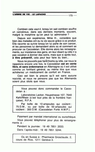 =L'~A~R=B=RE~D~E~V~I~E~·~L=E~LA=P~A=C~H~0~------------~·
173 __
Combien cela vaut-il, lorsqu'on sait combien souffre
un cancéreux, dans ses derniers moments, souvent,
malgré la morphine qu'on peut lui administrer?
Depuis son expérience, Mme H... considère que
bien des malades ont eu la vie sauve grâce à ce produit.
Elle raconte sa survie lorsqu'on lui parle de son cancer,
et les personnes lui demandent alors où et comment se
procurer ce Carzodelan. Elle donne alors les renseigne-
ments, sur insistance des gens, en leur disant qu'elle n'a
pas vocation à donner des soins, mais que si après tout,
à titre préventif, cela peut leur faire du bien...
• r•l 1 '
Nous ne pouvorts pas fairè·moins qu'elle, car nous le
rappelons encore une fois, le Carzodelan est en vente
libre, et sans ordonnance en Allemagne où il est utilisé
comme ·Ufl fortifiant général, au même titre que vous
achèteriez un médicament de confort en France.
Ceci est bien la preuve qu'il est sans aucune
nocivité, et nous ne pensons pas que les Allemands
soient plus idiots que nous.
. .
Vous pouvez donc commander le Carzo-
delan à:
Laboratoires Lacker, Haupstrasse 107, 7640
Kehi/Rhein (c'est tout près de la frontière fran-
çaise), R.F.A.
Par boîte de 10 ampoules qui coûtent :
75 D.M., ou par boîte de 50 ampoules qui
coûtent : 300 D.M. (Carzodelan Forte A.M.P.).
Pai~ment par mandat international ou eurochèque.
Vous pouvez téléphoner pour plus de renseigne-
ments à :
Pendant la journée : 19 49 7851 2033.
Dans l'après-midi : 19 49 7851 5244.
Ou en Suisse à : Pharmacie Grosclaude 2
' 'cours de Rive, 1211 Genève 3.
 