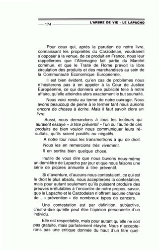 L'ARBRE DE VIE · LE LAPACHO-- 174 --------------~~~~~~~-=~~====
Pour ceux qui, après la parution de notre livre,
connaissant les propriétés du Carzodelan, voudraient
s'opposer à la venue, de ce produit en France, nous leur
rappellerons que l'Allemagne fait partie du Marché
commun, et que le Traité de Rome prévoit la libre
circulation des produits et des marchandises au sein de
la Communauté Economique Européenne.
Il est bien évident, qu'en cas de problèmes nous
n'hésiterons pas à en appeler à la Cour de Justice
Européenne, ce qui donnera une publicité telle à notre
affaire, qu'elle atteindra alors exactement le but souhaité.
Nous voici rendu au terme de notre ouvrage. Nous
avons beaucoup de peine à le.fermer tant nous aurions
encore de choses à écrire. Maïs il faut savoir clore un
livre.
Aussi, nous demandons à tous les lecteurs qui
auraient essayé « à titre préventif '' l'un ou l'autre de ces
produits de bien vouloir nous communiquer leurs ré-
sultats, qu'ils soient positifs ou négatifs.
A notre tour nous les transmettrons à qui de droit.
Nous les en remercions très vivement.
Il en sortira bien quelque chose.
Inutile de vous dire que nous buvons nous-même
un demi-litre de Lapacho par jour et que nous faisons une
série de piqûres annuelle à titre préventif.
Si d'aventure, d'aucuns nous contestaient, ce qui est
le droit le plus absolu, nous accepterons la contestation,
mais pour autant seulement qu'ils puissent produire des
preuves irréfutables à l'encontre de notre propos, savoir,
que le Lapacho et le Carzodelan n'offrent aucune chance
de... « prévention » de nombreux types de cancers.
Une contestation est par définition, subjective,
c'est-à-dire qu'elle peut être l'opinion personnelle d'un
individu.
Elle est respectable, mais pour autant qu'elle ne soit
pas gratuite, mais parfaitement étayée. Nous n'accepte-
rons pas une critique donnée du haut d'un titre quel-
 