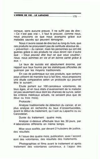 =L'...::..:A=A=B=A=E~D::.:E=-.::Y..:..:IE=---· -=L=E~L=.=A::=.=P:....=:A::=..!C~H.!..:0~------- 1 75 _
conque, sans aucune preuve. Il ne suffit pas de dire :
«Ce n'est pas vrai », il faut le prouver, comme nous,
nous prouvons ce que nous avançons grâce aux
malades sauvés qui peuvent témoigner.
Nous n'avons cessé de dire tout au long du livre, que
ces produits ne procuraient pas de certitude absolue de...
« prévention » du cancer, mais les personnes qui ont été
guéries grâce à ces produits ne vous diront rien d'autre
que : « Vous pouvez dire tout ce que vous voudrez ;
nous, nous sommes en vie et en bonne santé grâce à
eux. "
Le taux de succès est absolument énorme, par
rapport aux taux fournis par les statistiques officielles de
guérison par les moyens traditionnels.
En cas de polémique sur ces produits, que certains
pays utilisent de manière tout à fait libre, nous proposons
une étude comparative selon un protocole qui pourrait
être le suivant :
Etude portant sur 100 cancéreux volontaires, de
tous âges, et en tous états d'avancement de la maladie
(et pas seulement ceux dont les chances de survie, selon
les critères médicaux actuels, ne seraient plus que de
deux ou trois mois).
Protocole :
Analyse traditionnelle de détection du cancer, et en
plus analyse en recherche du taux d'orosomucoïdes,
avant le début du traitement, qu'il soit au Lapacho ou au
Carzodelan.
Durée du traitement : quatre mois.
Analyse ci-dessus effectuée tous les 30 jours, par
4 laboratoires différents en même temps.
Mise sous scellés, par devant 2 huissiers de justice,
des résultats.
A l'issue des quatre mois, publication, avec l'accord
écrit des volontaires, des résultats des traitements.
Photographies et films avant le traitement et après
traitement des volontaires cancéreux, à l'appui des
 