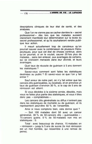 -- 176 --------------~L~'A~R~B~R~E~D~E~V~I~E~·~L=E~LA~P=A=C~H=O
descriptions cliniques de leur état de santé, et des
analyses.
Que l'on ne vienne pas se cacher derrière le « secret
professionnel » dès lors que les malades auraient
clairement manifesté leur détermination sur la levée du
secret professionnel, et qu'ils souhaiteront rendre publi-
que leur action.
Il meurt actuellement trop de cancéreux qu'on
pourrait sauver avec la combinaison de plusieurs théra-
peutiques, pour que cet état de choses continue, alors
qu'on pourrait, si on le voulait, sauver 20 fois plus de
malades... sans rien enlever, aux avantages de certains,
qui se croiraient menacés dans leur divinité, et leurs
avantages.
Quel taux de réussite de guérison à 5 ans donnent
les statistiques ?
Savez-vous comment sont faites les statistiques
destinées au public ? Et savez-vous ce que l'on y fait
entrer?
Sauf erreur de notre part, on n'y fait entrer que les
cancers dits guérissables, ou localisés, et on annonce un
taux de guérison d'environ 30 %, si le cap de 5 ans de
rémission est atteint.
Si vous décédez à la sixième année, désolés, mais
vous ne faites plus partie des statistiques, et vous n'êtes
donc pas « comptabilisés )).
Les cancers dits généralisés ou diffus n'entrent pas
dans les statistiques de mortalité ou de guérison, et ils
représentent peut-être 50 % de l'ensemble.
Ainsi si nous comptons bien, cela donne quoi ?
- Soit 100 malades dont 50 avec un cancer
généralisé, 30 o/o de 50 cancers dits « guérissables )) :
15 cancers guéris. 0 % de 50 malades non mis en
statistiques : O.
Total : avec beaucoup de chance, 15 malades en
« rémission » jusqu'à 5 ans de survie (le mot rémission
est un mot horrible, qui ressemble à une remise de
peine).
 