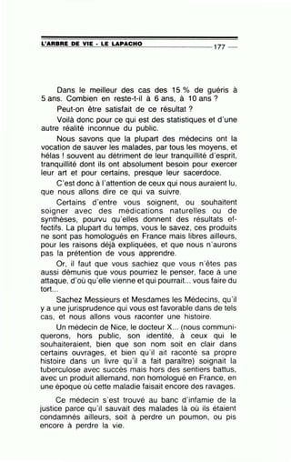 =L'..;;_;A=R=B..:....:R=E_;;D;;..;;;E;;_..;..V=IE=---· =LE=-=L=A:.::....P..:....:A-=C=H=O_ _ _ _ _ _ _ _ 177 _
Dans le meilleur des cas des 15 o/o de guéris à
5 ans. Combien en reste-t-il à 6 ans, à 10 ans ?
Peut-on être satisfait de ce résultat ?
Voilà donc pour ce qui est des statistiques et d'une
autre réalité inconnue du public.
Nous savons que la plupart des médecins ont la
vocation de sauver les malades, par tous les moyens, et
hélas ! souvent au détriment de leur tranquillité d'esprit,
tranquillité dont ils ont absolument besoin pour exercer
leur art et pour certains, presque leur sacerdoce.
C'est donc à l'attention de ceux qui nous auraient lu,
que nous allons dire ce qui va suivre.
Certains d'entre vous soignent, ou souhaitent
soigner avec des médications naturelles ou de
synthèses, pourvu qu'elles donnent des résultats ef-
fectifs. La plupart du temps, vous le savez, ces produits
ne sont pas homologués en France mais libres ailleurs,
pour les raisons déjà expliquées, et que nous n'aurons
pas la prétention de vous apprendre.
Or, il faut que vous sachiez que vous n'êtes pas
aussi démunis que vous pourriez le penser, face à une
attaque, d'où qu'elle vienne et qui pourrait... vous faire du
tort...
Sachez Messieurs et Mesdames les Médecins, qu'il
y a une jurisprudence qui vous est favorable dans de tels
cas, et nous allons vous raconter une histoire.
Un médecin de Nice, le docteur X... (nous communi-
querons, hors public, son identité, à ceux qui le
souhaiteraient, bien que son nom soit en clair dans
certains ouvrages, et bien qu'il ait raconté sa propre
histoire dans un livre qu'il a fait paraître) soignait la
tuberculose avec succès mais hors des sentiers battus,
avec un produit allemand, non homologué en France, en
une époque où cette maladie faisait encore des ravages.
Ce médecin s'est trouvé au banc d'infamie de la
justice parce qu'il sauvait des malades là où ils étaient
condamnés ailleurs, soit à perdre un poumon, ou pis
encore à perdre la vie.
 