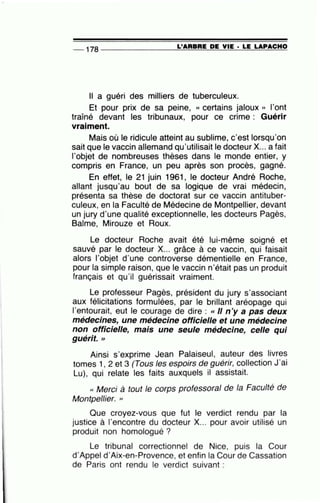-- 178 --------------~L~'A=R=B~R=E~D~E~V~IE=-· ~L=E~LA==P~A=C~H~O
Il a guéri des milliers de tuberculeux.
Et pour prix de sa peine, « certains jaloux » l'ont
traîné devant les tribunaux, pour ce crime : Guérir
vraiment.
Mais où le ridicule atteint au sublime, c'est lorsqu'on
sait que le vaccin allemand qu'utilisait le docteur X... a fait
l'objet de nombreuses thèses dans le monde entier, y
compris en France, un peu après son procès, gagné.
En effet, le 21 juin 1961 , le docteur André Roche,
allant jusqu'au bout de sa logique de vrai médecin,
présenta sa thèse de doctorat sur ce vaccin antituber-
culeux, en la Faculté de Médecine de Montpellier, devant
un jury d'une qualité exceptionnelle, les docteurs Pagès,
Balme, Mirouze et Roux.
Le docteur Roche avait été lui-même soigné et
sauvé par le docteur X... grâce à ce vaccin, qui faisait
alors l'objet d'une controverse démentielle en France,
pour la simple raison, que le vaccin n'était pas un produit
français et qu'il guérissait vraiment.
Le professeur Pagès, président du jury s'associant
aux félicitations formulées, par le brillant aréopage qui
l'entourait, eut le courage de dire : « Il n'y a pas deux
médecines, une médecine officielle et une médecine
non officielle, mais une seule médecine, celle qui
guérit. »
Ainsi s'exprime Jean Palaiseul, auteur des livres
tomes 1, 2 et 3 (Tous les espoirs de guérir, collection J'ai
Lu), qui relate les faits auxquels il assistait.
« Merci à tout le corps professoral de la Faculté de
Montpellier. >>
Que croyez-vous que fut le verdict rendu par la
justice à l'encontre du docteur X... pour avoir utilisé un
produit non homologué ?
Le tribunal correctionnel de Nice, puis la Cour
d'Appel d'Aix-en-Provence, et enfin la Cour de Cassation
de Paris ont rendu le verdict suivant :
 