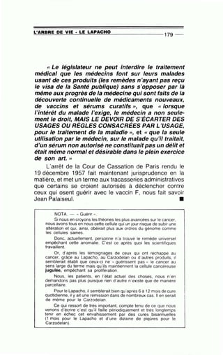 =L -==' A::.:.R.:..:B:::..::R~E=--=D~E=----=V..::..:IE=--· __;L=E:;:;......;;;L;.;;...A;;.:...P-=-A;:....::C:....:.H-=-0::.....___ _ _ _ _ _ _ _ 179 _
« Le législateur ne peut interdire le traitement
médical que les médecins font sur leurs malades
usant de ces produits (les remèdes n'ayant pas reçu
le visa de la Santé publique) sans s'opposer par là
même aux progrès de la médecine qui sont faits de la
découverte continuelle de médicaments nouveaux,
de vaccins et sérums curatifs », que « lorsque
l'intérêt du malade l'exige, le médecin a non seule-
ment le droit, MAIS LE DEVOIR DE S'ÉCARTER DES
USAGES OU RÈGLES CONSACRÉES PAR L'USAGE,
pour le traitement de la maladie >>, et « que la seule
utilisation par le médecin, sur le malade qu'il traitait,
d'un sérum non autorisé ne constituait pas un délit et
était même normal et désirable dans le plein exercice
de son art. »
L'arrêt de la Cour de Cassation de Paris rendu le
19 décembre 1957 fait maintenant jurisprudence en la
matière, et met un terme aux tracasseries administratives
que certains se croient autorisés à déclencher contre
ceux qui osent guérir avec le vaccin F, nous fait savoir
Jean Palaiseul. •
NOTA. - " Guérir "·
Si nous en croyons les théories les plus avancées sur le cancer,
nous avons tous en nous cette cellule qui un jour risque de subir une
altération et qui, ainsi, obéirait plus aux ordres du génome comme
les cellules saines.
Donc, actuellement, personne n'a trouvé le remède universel
empêchant cette anomalie. C'est ce après quoi les scientifiques
travaillent.
Or, d'après les témoignages de ceux qui ont réchappé au
cancer, grâce au Lapacho, au Carzodelan ou d'autres produits, il
semblerait établi que ceux-ci ne " guérissent pas " le cancer au
sens large du terme mais qu 'ils maintiennent la cellule cancéreuse
jugulée, empêchant sa prolifération.
Nous, les patients, en l'état actuel des choses, nous n'en
demandons pas plus puisque rien d'autre n'existe que de manière
parcellaire.
Pour le Lapacho, il semblerait bien qu'après 6 à 12 mois de cure
quotidienne, il y ait une rémission dans de nombreux cas. Il en serait
de même pour le Carzodelan.
Ce qui ressort de très important, compte tenu de ce que nous
venons d'écrire c'est qu'il faille périodiquement et très longtemps
tenir en échec cet envahissement par des cures bisannuelles
(1 mois pour le Lapacho et d'une dizaine de piqûres pour le
Carzodelan).
 