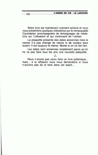 •
L'ARBRE DE VIE · LE LAPACHO- 180 ---------'------"---------- -
Notre livre est maintenant vraiment achevé et nous
vous présentons quelques indications sur le remarquable
Carzodelan accompagnées de témoignages de méde-
cins qui l'utilisaient et qui continuent de l'utiliser.
La plaquette présente des dates anciennes mais le
cancer n'a pas changé de nature ni de couleur pour
autant. Il est toujours le même. Mortel si on ne fait rien.
Les dates sont anciennes simplement parce qu'on
ne va pas faire tous les ans une nouvelle plaquette.
***
Nous n'avons pas voulu faire un livre polémique...
mais... à la réflexion nous nous demandons si nous
n'aurions pas dû le faire dans cet esprit...
 
