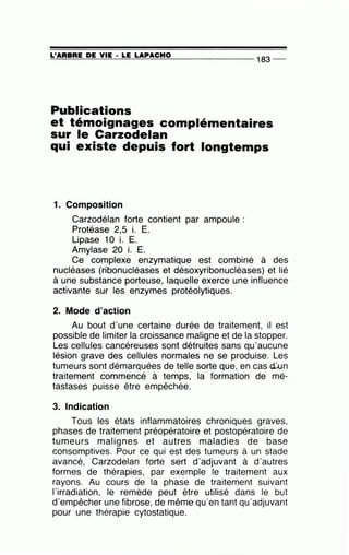 =L'~A~R=B=RE~D~E~V~I~E-·~L=E~LA~P~A~C~H~0~-------------
1 83--
Publications
et témoignages complémentaires
sur le Carzodelan
qui existe depuis fort longtemps
1. Composition
Carzodélan forte contient par ampoule :
Protéase 2,5 i. E.
Lipase 10 i. E.
Amylase 20 i. E.
Ce complexe enzymatique est combiné à des
nucléases (ribonucléases et désoxyribonucléases) et lié
à une substance porteuse, laquelle exerce une influence
activante sur les enzymes protéolytiques.
2. Mode d'action
Au bout d'une certaine durée de traitement, il est
possible de limiter la croissance maligne et de la stopper.
Les cellules cancéreuses sont détruites sans qu'aucune
lésion grave des cellules normales ne se produise. Les
tumeurs sont démarquées de telle sorte que, en cas d:un
traitement commencé à temps, la formation de mé-
tastases puisse être empêchée.
3. Indication
Tous les états inflammatoires chroniques graves,
phases de traitement préopératoire et postopératoire de
tumeurs malignes et autres maladies de base
consomptives. Pour ce qui est des tumeurs à un stade
avancé, Carzodelan forte sert d'adjuvant à d'autres
formes de thérapies, par exemple le traitement aux
rayons. Au cours de la phase de traitement suivant
l'irradiation, le remède peut être utilisé dans le but
d'empêcher une fibrose, de même qu'en tant qu'adjuvant
pour une thérapie cytostatique.
 