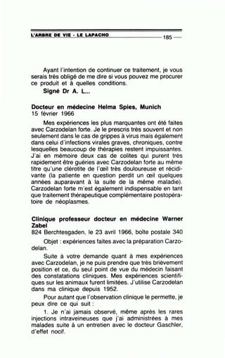 =L'=A=R=B=R=E~D=E~V=IE~· =LE=~L=A~P=A=C=H=0--------------- 185 --
Ayant l'intention de continuer ce traitement, je vous
serais très obligé de me dire si vous pouvez me procurer
ce produit et à quelles conditions.
Signé Dr A. L...
Docteur en médecine Helma Spies, Munich
15 février 1966
Mes expériences les plus marquantes ont été faites
avec Carzodelan forte. Je le prescris très souvent et non
seulement dans le cas de grippes à virus mais également
dans celui d'infections virales graves, chroniques, contre
lesquelles beaucoup de thérapies restent impuissantes.
J'ai en mémoire deux cas de colites qui purent très
rapidement être guéries avec Carzodelan forte au même
titre qu'une clérotite de l'œil très douloureuse et récidi-
vante (la patiente en question perdit un œil quelques
années auparavant à la suite de la même maladie).
Carzodelan forte rn'est également indispensable en tant
que traitement thérapeutique complémentaire postopéra-
toire de néoplasme~.
Clinique professeur docteur en médecine Warner
Zabel
824 Berchtesgaden, le 23 avril 1966, boîte postale 340
Objet : expériences faites avec la préparation Carzo-
delan.
Suite à votre demande quant à mes expériences
avec Carzodelan, je ne puis prendre que très brièvement
position et ce, du seul point de vue du médecin faisant
des constatations cliniques. Mes expériences scientifi-
ques sur les animaux furent limitées. J'utilise Carzodelan
dans ma clinique depuis 1952.
Pour autant que l'observation clinique le permette, je
peux dire ce qui suit :
1. Je n'ai jamais observé, même après les rares
injections intraveineuses que j'ai administrées à mes
malades suite à un entretien avec le docteur Gaschler,
d'effet nocif.
 
