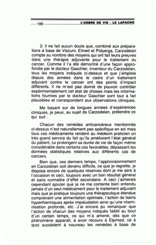 -- 186 --------------~L~'=A=R=BR=E~D=E~V~I=E~·-L=E~L=A~PA~C=H~O~
2. Il ne fait aucun doute que, combiné aux prépara-
tions à base de Viscum, Elined et Polyerga, Carzodelan
compte au nombre des moyens qui ont fait leurs preuves
dans une thérapie adjuvante pour le traitement du
cancer. Comme il l'a été démontré d'une façon appro-
fondie par le docteur Gaschler, inventeur du Carzodelan,
tous les moyens indiqués ci-dessus et que j'emploie
depuis des années dans le cadre d'un traitement
adjuvant contre le cancer ont des points d'impact
différents. Il ne rn'est pas donné de pouvoir contrôler
expérimentalement cet état de choses mais les informa-
tions fournies par le docteur Gaschler sont tout à fait
plausibles et correspondent aux observations cliniques.
Me basant sur de longues années d'expériences
cliniques, je peux, au sujet de Carzodelan, prétendre ce
qui suit :
Chacun des remèdes anticancéreux mentionnés
ci-dessus n'est naturellement pas spécifique en soi mais
tous ces médicaments rendent au médecin praticien un
très grand service du fait qu'ils améliorent l'état général
du patient, lui prolongent sa durée de vie de façon même
considérable dans certains cas favorables, dépassant les
données statistiques relatives aux différents cas de
cancers.
Bien que, ces derniers temps, 1'approvisionnement
en Carzodelan soit devenu difficile, ce que je regrette, je
dispose encore de quelques réserves dont je me sers à
l'occasion et ceci, toujours avec un bon résultat général
et sans connaître d'effet secondaire. A ceci j'aimerais
cependant ajouter que je ne me contente bien entendu
jamais d'un seul médicament pour le traitement adjuvant
mais que je pratique toujours une thérapeutique étendue
comprenant une alimentation optimale, 1'action de bains
hyperthermiques après impaludation ainsi qu'une vitami-
nisation profonde, etc. J'ai encore pu remarquer que
l'action de chacun des moyens indiqués faiblit au bout
d'un certain temps, ce qui m'a amené, dès que ce
phénomène apparaît, à avoir recours à Elpimed, ce à
quoi succèdent à nouveau les remèdes à base de
 