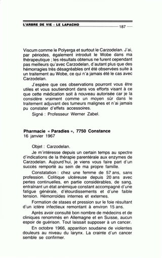 ~L'~A=R=B=R=E~D~E~V=IE~·-=LE~L=A~P~AC==H~0---------------- 187 --
Viscum comme le Polyerga et surtout le Carzodelan. J'ai,
par périodes, également introduit le Wobe dans ma
thérapeutique ; les résultats obtenus ne furent cependant
pas meilleurs qu'avec Carzodelan, d'autant plus que des
hémorragies très désagréables ont été observées suite à
un traitement au Wobe, ce qui n'a jamais été le cas avec
Carzodelan.
J'espère que ces observations pourront vous être
utiles et vous soutiendront dans vos efforts visant à ce
que cette médication soit à nouveau autorisée car je la
considère vraiment comme un moyen sûr dans le
traitement adjuvant des tumeurs malignes et n'ai jamais
pu constater d'effets accessoires.
Signé : Professeur Werner Zabel.
Pharmacie « Paradies », 7750 Constance
16 janvier 1967
Objet : Carzode.lan.
Je m'intéresse depuis un certain temps au spectre
d'indications de la thérapie parentérale aux enzymes de
Carzodelan. Aujourd'hui, je viens vous faire part d'un
succès remporté au sein de ma propre famille.
Constatation : chez une femme de 57 ans, sans
profession. Colitique ulcéreuse depuis 20 ans avec
pertes continuelles, en partie considérables, de sang,
entraînant un état anémique constant accompagné d'une
fatigue générale, d'étourdissements et d'une faible
tension. Hémorroïdes internes et externes.
Formation de stases et pression sur le foie résultant
d'un ictère infectieux remontant à environ 15 ans.
Après avoir consulté bon nombre de médecins et de
cliniques renommés en Allemagne et en Suisse, aucun
espoir de guérison. Tout laissait supposer à un cancer.
En octobre 1966, apparition soudaine de violentes
douleurs au niveau du larynx. La crainte d'un cancer
semble se confirmer.
 