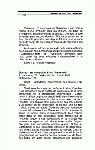 -- 188 --------------~L~'A~R=B~R=E~D~E~V=IE~· =LE~LA~PA~C~H==O
Thérapie : 15 ampoules de Carzodelan par mois à
raison d'une ampoule tous les 2 jours. Au bout de
3 injections, soulagement de la douleur. Une fois la cure
achevée, plus aucune douleur. Plus de pression sur le
foie. Pour la première fois depuis 20 ans, plus aucune
perte de sang. De nouveau en mesure de reprendre ses
activités.
Après avoir fait l'expérience de cette vieille affliction
pour laquelle plus personne n'osait croire à une guérison,
« Carzodelan forte » et « Tryptoferm )) comptent, pour
moi, parmi les plus efficaces indispensables à la
pharmacie moderne.
Signé : L. Glasei-Hospodar.
Docteur en médecine Erich Reinstorff
2 Hambourg 67, Volksdorf, le 15 avril 1967
Rehblocken 22
Objet : Carzodelan, confirmation des résultats ob-
tenus.
C'est volontiers que je confirme à Mme Gaschler
(Bad Schachen) en sa qualité de propriétaire de la firme
productrice de la préparation enzymatique « Carzo-
delan » utiliser ce produit depuis 1953 dans l'exercice de
ma médecine générale, le plus souvent avec de bons
résultats. Une femme alors âgée de 52 ans était atteinte
d'un cancer du col inopérable et étendu. Elle fut tout
d'abord traitée au radium. Devenue presque moribonde,
un intensif traitement au Carzodelan lui fit recouvrer la
santé ; la tumeur disparut complètement. Tout d'abord
alitée dans un état désespéré, cette femme put de
nouveau vaquer à ses occupations et se charger des
travaux ménagers au sein d'une autre famille. Depuis,
elle peut être considérée comme guérie. Grâce au
Carzodelan, je pus également constater de bons résul-
tats chez d'autres malades atteints du cancer. Chez un
diabétique souffrant d'une gangrène d'un orteil, la partie
grangréneuse se détacha en peu de temps et de façon
très nette. Un autre patient présentant une gangrène
 