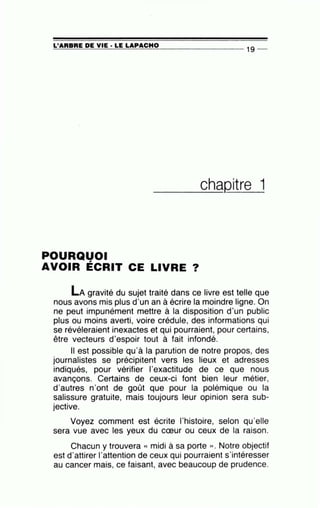 ~L'~A=R=B=R=E~D=E~V~I=E-·~L=E~L=A~P=A=C=H=0_________________ 1g --
____c__h_aQitre 1
POURQUOI
AVOIR ÉCRIT CE LIVRE ?
LA gravité du sujet traité dans ce livre est telle que
nous avons mis plus d'un an à écrire la moindre ligne. On
ne peut impunément mettre à la disposition d'un public
plus ou moins averti, voire crédule, des informations qui
se révéleraient inexactes et qui pourraient, pour certains,
être vecteurs d'espoir tout à fait infondé.
Il est possible qu'à la parution de notre propos, des
journalistes se précipitent vers les lieux et adresses
indiqués, pour vérifier l'exactitude de ce que nous
avançons. Certains de ceux-ci font bien leur métier,
d'autres n'ont de goût que pour la polémique ou la
salissure gratuite, mais toujours leur opinion sera sub-
jective.
Voyez comment est écrite l'histoire, selon qu'elle
sera vue avec les yeux du cœur ou ceux de la raison.
Chacun y trouvera « midi à sa porte ». Notre objectif
est d'attirer l'attention de ceux qui pourraient s'intéresser
au cancer mais, ce faisant, avec beaucoup de prudence.
 