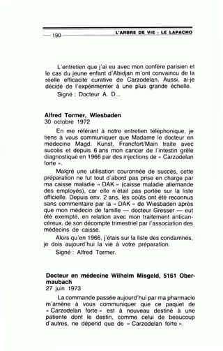 __ 1gQ ---------------=L~'A=R=B=R=E~D=E~V=IE~· =L=E~L=A=P~A=C~H~O
L
1
entretien que j
1
ai eu avec mon confère parisien et
le cas du jeune enfant d'Abidjan m'ont convaincu de la
réelle efficacité curative de Carzodelan. Aussi, ai-je
décidé de l'expérimenter à une plus grande échelle.
Signé : Docteur A. 0 ...
Alfred Tormer, Wiesbaden
30 octobre 1972
En me référant à notre entretien téléphonique, je
tiens à vous communiquer que Madame le docteur en
médecine Magd. Kunst, Francfort/Main traite avec
succès et depuis 6 ans mon cancer de l'intestin grêle
diagnostiqué en 1966 par des injections de « Carzodelan
forte ».
Malgré une utilisation couronnée de succès, cette
préparation ne fut tout d'abord pas prise en charge par
ma caisse maladie « OAK » (caisse maladie allemande
des employés), car elle n'était pas portée sur la liste
officielle. Depuis env. 2 ans, les coûts ont été reconnus
sans commentaire par la « OAK » de Wiesbaden après
que mon médecin de famille - docteur Gresser- eut
été exempté, en relation avec mon traitement antican-
céreux, de son décompte trimestriel par 1'association des
médecins de caisse.
Alors qu
1
en 1966, j'étais sur la liste des condamnés,
je dois aujourd'hui la vie à votre préparation.
Signé : Alfred Tormer.
Docteur en médecine Wilhelm Misgeld, 5161 Ober-
maubach
27 juin 1973
La commande passée aujourd'hui par ma pharmacie
m'amène à vous communiquer que ce paquet de
« Carzodelan forte » est à nouveau destiné à une
patiente dont le destin, comme celui de beaucoup
d'autres, ne dépend que de « Carzodelan forte » .
 