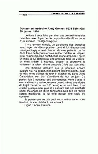 __ 1 92 ---------------=L'~A=R=B=R=E~D=E~V=IE~· =L=E~L~A~P~A~C_H_O
Docteur en médecine Anny Greiner, 8933 Saint-Gall
20 janvier 1974
Je tiens à vous faire part d'un cas de carcinome des
bronches avec foyer de décomposition décelé au cours
d'un examen roentgenologique.
Il y a environ 6 mois, un carcinome des bronches
avec foyer de décomposition central fut diagnostiqué
roentgenologiquement chez un de mes patients. Je 1'ai
donc traité de façon intensive au Carzodelan. Au départ,
je lui fis une injection quotidienne d'une ampoule ; après
un mois, je lui administrai une ampoule tous les 2 jours ;
un mois s'étant à nouveau écoulé, je poursuivis le
traitement à raison d'une ampoule 3 fois par semaine.
Une thérapie intensive que je poursuis encore
aujourd'hui. Au départ, mon patient était très abattu, avait
de très fortes quintes de toux et crachait du sang. Avec
Carzodelan, son état s'améliore de jour en jour. Ce
patient fait à nouveau des promenades, vient à pied à
mon cabinet (ce qui représente quand même une durée
de trajet d'environ une 1/2 heure) et se sent bien. Il ne
crache pratiquement plus et il est rare que ses crachats
soient mélangés de fibres sanguines. Dès que les routes
seront meilleures, je lui ferai passer une radio de
contrôle.
Je pense que ce cas peut vous intéresser et vous
tiendrai, le cas échéant, au courant.
Signé : Anny Greiner.
 