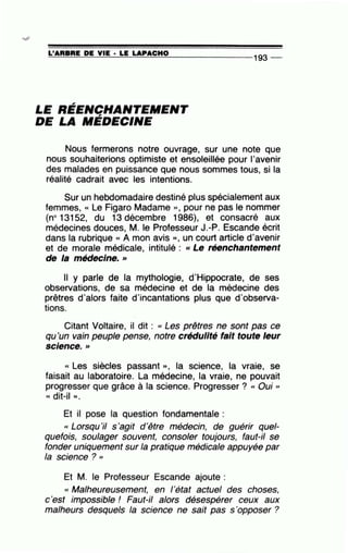 =L'~A~R=B=RE~D~E~V~I~E-·~L=E~LA~P~A~C~H~0~-------------
193 --
LE RÉENCHANTEMENT,.
DE LA MEDECINE
Nous fermerons notre ouvrage, sur une note que
nous souhaiterions optimiste et ensoleillée pour l'avenir
des malades en puissance que nous sommes tous, si la
réalité cadrait avec les intentions.
Sur un hebdomadaire destiné plus spécialement aux
femmes, « Le Figaro Madame », pour ne pas le nommer
(no 13152, du 13 décembre 1986), et consacré aux
médecines douces, M. le Professeur J.-P. Escande écrit
dans la rubrique « A mon avis », un court article d'avenir
et de morale médicale, intitulé : cc Le réenchantement
de la médecine. »
Il y parle de la mythologie, d'Hippocrate, de ses
observations, de sa médecine et de la médecine des
prêtres d'alors faite d'incantations plus que d'observa-
tions.
Citant Voltaire, il dit : cc Les prêtres ne sont pas ce
qu'un vain peuple pense, notre crédulité fait toute leur
•
sctence. »
« Les siècles passant », la science, la vraie, se
faisait au laboratoire. La médecine, la vraie, ne pouvait
progresser que grâce à la science. Progresser ? cc Oui "
((dit-il)),
Et il pose la question fondamentale :
« Lorsqu'il s'agit d'être médecin, de guérir quel-
quefois, soulager souvent, consoler toujours, faut-il se
fonder uniquement sur la pratique médicale appuyée par
la science ? ''
Et M. le Professeur Escande ajoute :
cc Malheureusement, en l'état actuel des choses,
c 'est impossible! Faut-il alors désespérer ceux aux
malheurs desquels la science ne sait pas s'opposer ?
 