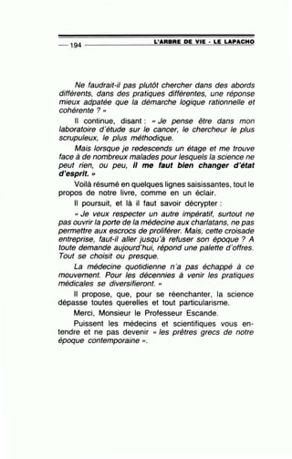 -- 194 ---------------=L~'A=R=B=R=E~D=E~V~IE~· ~L=E~LA~P~A=C~H~O
Ne faudrait-il pas plutôt chercher dans des abords
différents, dans des pratiques différentes, une réponse
mieux adpatée que la démarche logique rationnelle et
cohérente ? "
Il continue, disant : « Je pense être dans mon
laboratoire d'étude sur le cancer, le chercheur le plus
scrupuleux, le plus méthodique.
Mais lorsque je redescends un étage et me trouve
face à de nombreux malades pour lesquels la science ne
peut rien, ou peu, Il me faut bien changer d'état
d'esprit. >>
Voilà résumé en quelques lignes saisissantes, tout le
propos de notre livre, comme en un éclair.
Il poursuit, et là il faut savoir décrypter :
« Je veux respecter un autre impératif, surtout ne
pas ouvrir la porte de la médecine aux charlatans, ne pas
permettre aux escrocs de proliférer. Mais, cette croisade
entreprise, faut-il aller jusqu'à refuser son époque ? A
toute demande aujourd'hui, répond une palette d'offres.
Tout se choisit ou presque.
La médecine quotidienne n 'a pas échappé à ce
mouvement. Pour les décennies à venir les pratiques
médicales se diversifieront. »
Il propose, que, pour se réenchanter, la science
dépasse toutes querelles et tout particularisme.
Merci, Monsieur le Professeur Escande.
Puissent les médecins et scientifiques vous en-
tendre et ne pas devenir « les prêtres grecs de notre
époque contemporaine , .
 