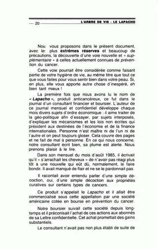 -- 20 ----------------~L~'A=R=B=R=E~D=E~V~IE=-· ~L=E~LA==P~A=C~H~O
Nou vous proposons dans le présent document,
avec le: plus extrêmes réserves et beaucoup de
précautions, la découverte d'une voie nouvelle et « sup-
plémentaire '' à celles actuellement connues de préven-
tion du cancer.
Cette voie pourrait être considérée comme faisant
partie de votre hygiène de vie, au même titre que tout ce
que vous faites pour vous sentir bien dans votre peau. Si,
en plus, elle vous apporte autre chose d'inespéré, eh
bien tant mieux !
La première fois que nous avons lu le nom de
<< Lapacho >>, produit anticancéreux, ce fut dans le
journal d'un consultant financier et boursier. L'auteur de
ce journal mensuel et confidentiel développe chaque
mois divers sujets d'ordre économique : il aime traiter de
la géo-politique afin d'essayer, par sujets interposés,
d'expliquer les mécanismes et les lois non écrites qui
président aux destinées de l'économie et de la finance
internationales. Personne n'est maître ni de l'un ni de
l'autre et on peut toujours gloser. Cela couvre des pages
et ne fait de mal à personne. En ce qui nous concerne,
notre consultant écrit bien, sa plume est alerte. Nous
prenons plaisir à le lire.
Dans son mensuel du mois d'août 1985, il écrivait
qu'il « s'arrachait les cheveux » de n'avoir pas réagi plus
tôt à une nouvelle qui eût dû, normalement, le faire
bondir. Il avait manqué de flair et ne se le pardonnait pas.
Il racontait avoir entendu parler d'une simple dé-
coction, oui, d'une simple décoction aux propriétés
curatives sur certains types de cancers.
Ce produit s·appelait le Lapacho et il allait être
commercialisé sous cette appellation par une société
américaine cotée en bourse en prévention du cancer.
Notre boursier suivait cette société depuis long-
temps et il préconisait 1'achat de ces actions aux abonnés
de sa Lettre confidentielle. Cet achat promettait des gains
substantiels.
Le consultant n'avait pas non plus établi de suite de
 